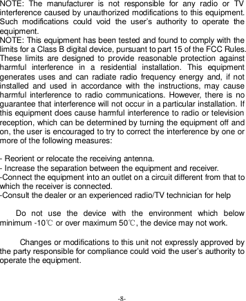  -8-   NOTE:  The  manufacturer  is  not  responsible  for  any  radio  or  TV interference caused by unauthorized modifications to this equipment. Such  modifications  could  void  the  user’s  authority  to  operate  the equipment. NOTE: This equipment has been tested and found to comply with the limits for a Class B digital device, pursuant to part 15 of the FCC Rules. These  limits  are  designed  to provide  reasonable  protection  against harmful  interference  in  a  residential  installation.  This  equipment generates  uses  and can  radiate  radio  frequency energy  and,  if  not installed  and  used  in  accordance  with  the  instructions,  may  cause harmful interference  to radio communications. However,  there  is no guarantee that interference will not occur in a particular installation. If this equipment does cause harmful interference to radio or television reception, which can be determined by turning the equipment off and on, the user is encouraged to try to correct the interference by one or more of the following measures:  - Reorient or relocate the receiving antenna. - Increase the separation between the equipment and receiver. -Connect the equipment into an outlet on a circuit different from that to which the receiver is connected. -Consult the dealer or an experienced radio/TV technician for help      Do  not  use  the  device  with  the  environment  which  below minimum -10℃ or over maximum 50℃, the device may not work.       Changes or modifications to this unit not expressly approved by the party responsible for compliance could void the user’s authority to operate the equipment. 