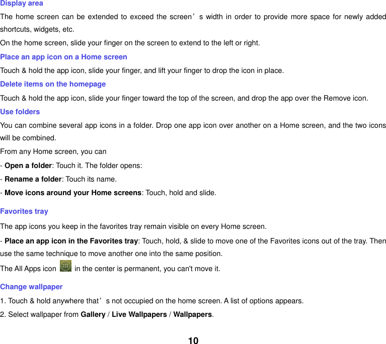 10 Display area The home screen can be extended to  exceed the screen’s width in order to provide more space for newly added shortcuts, widgets, etc. On the home screen, slide your finger on the screen to extend to the left or right. Place an app icon on a Home screen Touch &amp; hold the app icon, slide your finger, and lift your finger to drop the icon in place. Delete items on the homepage Touch &amp; hold the app icon, slide your finger toward the top of the screen, and drop the app over the Remove icon. Use folders You can combine several app icons in a folder. Drop one app icon over another on a Home screen, and the two icons will be combined. From any Home screen, you can - Open a folder: Touch it. The folder opens: - Rename a folder: Touch its name. - Move icons around your Home screens: Touch, hold and slide. Favorites tray The app icons you keep in the favorites tray remain visible on every Home screen. - Place an app icon in the Favorites tray: Touch, hold, &amp; slide to move one of the Favorites icons out of the tray. Then use the same technique to move another one into the same position. The All Apps icon    in the center is permanent, you can&apos;t move it. Change wallpaper 1. Touch &amp; hold anywhere that’s not occupied on the home screen. A list of options appears. 2. Select wallpaper from Gallery / Live Wallpapers / Wallpapers. 