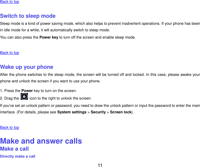  11    Back to top    Switch to sleep mode Sleep mode is a kind of power saving mode, which also helps to prevent inadvertent operations. If your phone has been in idle mode for a while, it will automatically switch to sleep mode. You can also press the Power key to turn off the screen and enable sleep mode.    Back to top    Wake up your phone After the phone switches to the sleep mode, the screen will be turned off and locked. In this case, please awake your phone and unlock the screen if you want to use your phone. 1. Press the Power key to turn on the screen.   2. Drag the    icon to the right to unlock the screen. If you&apos;ve set an unlock pattern or password, you need to draw the unlock pattern or input the password to enter the main interface. (For details, please see System settings &gt; Security &gt; Screen lock).    Back to top    Make and answer calls Make a call Directly make a call 