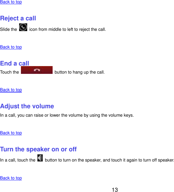  13    Back to top    Reject a call Slide the    icon from middle to left to reject the call.    Back to top    End a call Touch the    button to hang up the call.    Back to top    Adjust the volume In a call, you can raise or lower the volume by using the volume keys.    Back to top    Turn the speaker on or off In a call, touch the    button to turn on the speaker, and touch it again to turn off speaker.    Back to top 