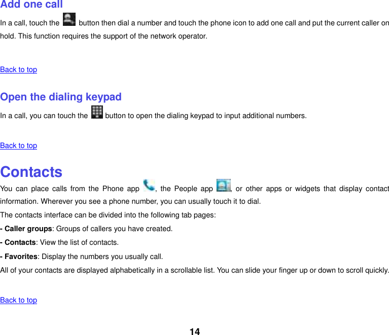 14    Add one call In a call, touch the    button then dial a number and touch the phone icon to add one call and put the current caller on hold. This function requires the support of the network operator.    Back to top    Open the dialing keypad In a call, you can touch the   button to open the dialing keypad to input additional numbers.    Back to top    Contacts You  can  place  calls from  the  Phone  app  ,  the People  app  ,  or  other  apps  or  widgets  that  display  contact information. Wherever you see a phone number, you can usually touch it to dial. The contacts interface can be divided into the following tab pages: - Caller groups: Groups of callers you have created. - Contacts: View the list of contacts. - Favorites: Display the numbers you usually call. All of your contacts are displayed alphabetically in a scrollable list. You can slide your finger up or down to scroll quickly.    Back to top    