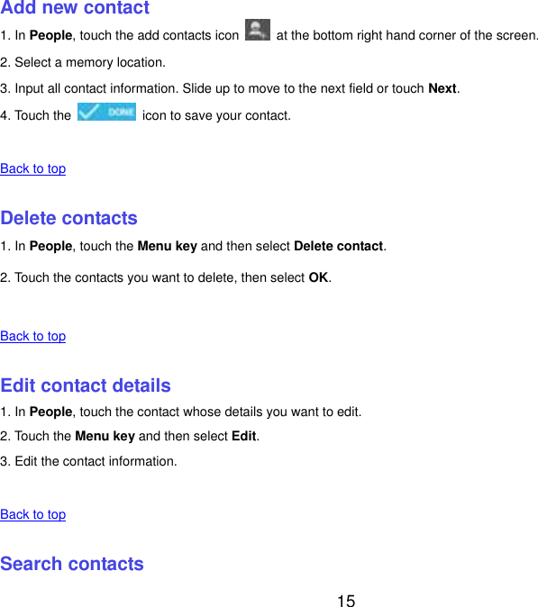  15 Add new contact 1. In People, touch the add contacts icon    at the bottom right hand corner of the screen. 2. Select a memory location. 3. Input all contact information. Slide up to move to the next field or touch Next. 4. Touch the    icon to save your contact.    Back to top    Delete contacts 1. In People, touch the Menu key and then select Delete contact. 2. Touch the contacts you want to delete, then select OK.    Back to top    Edit contact details 1. In People, touch the contact whose details you want to edit. 2. Touch the Menu key and then select Edit. 3. Edit the contact information.    Back to top    Search contacts 