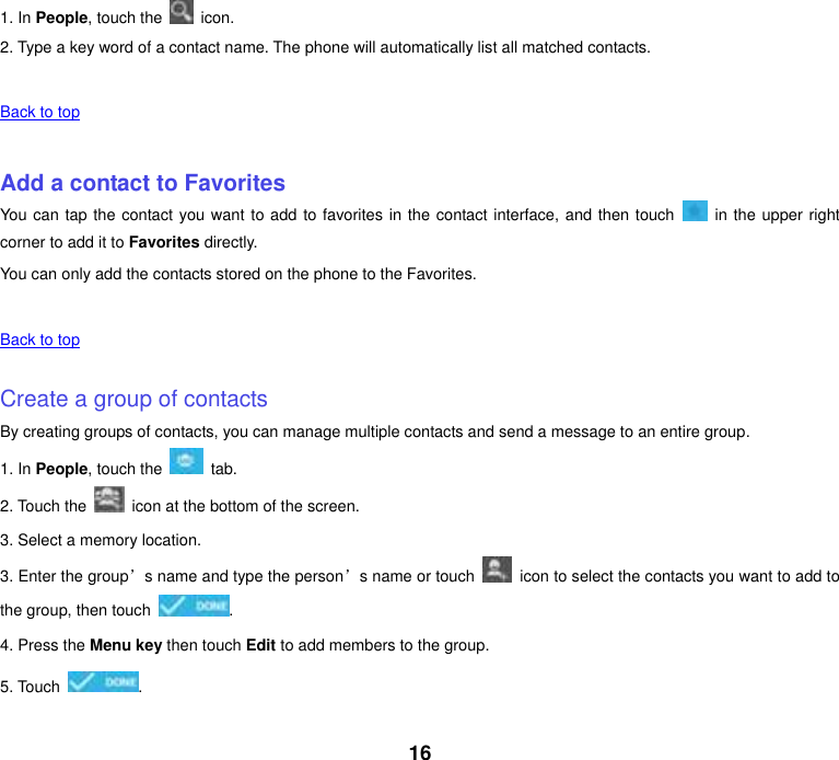 16 1. In People, touch the    icon. 2. Type a key word of a contact name. The phone will automatically list all matched contacts.    Back to top    Add a contact to Favorites You can tap the contact you want to add to favorites in the contact interface, and then touch    in the upper right corner to add it to Favorites directly. You can only add the contacts stored on the phone to the Favorites.    Back to top    Create a group of contacts By creating groups of contacts, you can manage multiple contacts and send a message to an entire group. 1. In People, touch the    tab. 2. Touch the    icon at the bottom of the screen. 3. Select a memory location. 3. Enter the group’s name and type the person’s name or touch    icon to select the contacts you want to add to the group, then touch  . 4. Press the Menu key then touch Edit to add members to the group. 5. Touch  .    