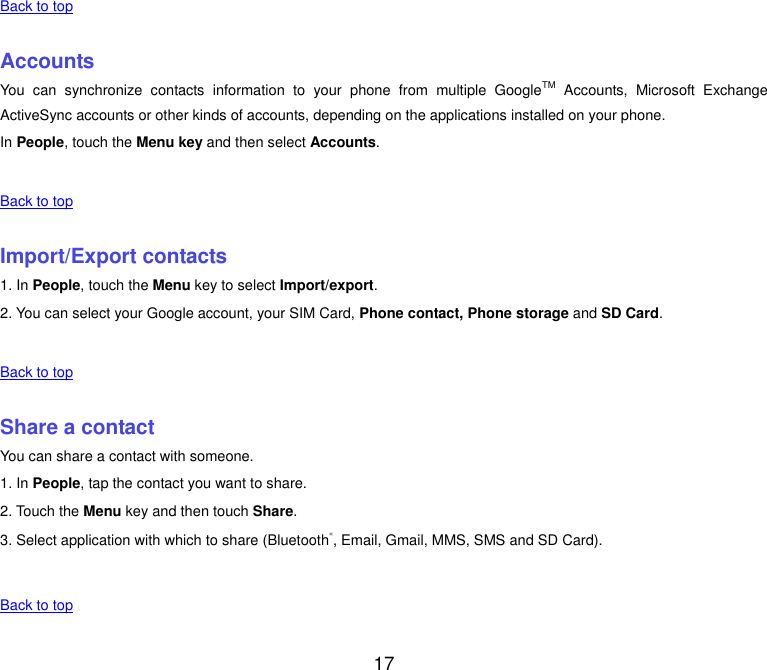  17 Back to top    Accounts You  can  synchronize  contacts  information  to  your  phone  from  multiple  GoogleTM  Accounts,  Microsoft  Exchange ActiveSync accounts or other kinds of accounts, depending on the applications installed on your phone. In People, touch the Menu key and then select Accounts.    Back to top    Import/Export contacts 1. In People, touch the Menu key to select Import/export. 2. You can select your Google account, your SIM Card, Phone contact, Phone storage and SD Card.    Back to top    Share a contact You can share a contact with someone. 1. In People, tap the contact you want to share. 2. Touch the Menu key and then touch Share. 3. Select application with which to share (Bluetooth®, Email, Gmail, MMS, SMS and SD Card).    Back to top    