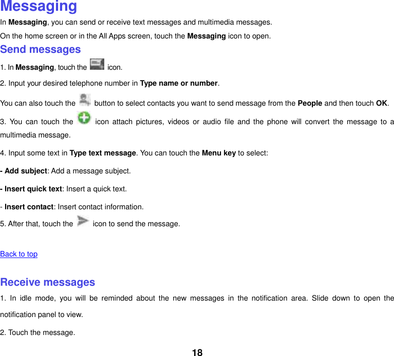 18 Messaging In Messaging, you can send or receive text messages and multimedia messages. On the home screen or in the All Apps screen, touch the Messaging icon to open. Send messages 1. In Messaging, touch the   icon. 2. Input your desired telephone number in Type name or number. You can also touch the    button to select contacts you want to send message from the People and then touch OK. 3.  You  can  touch  the    icon  attach pictures,  videos  or  audio  file  and  the  phone  will  convert  the  message  to  a multimedia message. 4. Input some text in Type text message. You can touch the Menu key to select: - Add subject: Add a message subject. - Insert quick text: Insert a quick text. - Insert contact: Insert contact information. 5. After that, touch the    icon to send the message.    Back to top    Receive messages 1.  In  idle  mode,  you  will  be  reminded  about  the  new  messages  in  the  notification  area.  Slide  down  to  open  the notification panel to view. 2. Touch the message. 