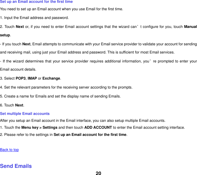 20 Set up an Email account for the first time You need to set up an Email account when you use Email for the first time. 1. Input the Email address and password. 2. Touch Next or, if you need to enter Email account settings that the wizard can’t configure for you, touch Manual setup. - If you touch Next, Email attempts to communicate with your Email service provider to validate your account for sending and receiving mail, using just your Email address and password. This is sufficient for most Email services. - If the wizard determines that your service provider requires additional information, you’re prompted to enter your Email account details. 3. Select POP3, IMAP or Exchange.   4. Set the relevant parameters for the receiving server according to the prompts. 5. Create a name for Emails and set the display name of sending Emails. 6. Touch Next.   Set multiple Email accounts After you setup an Email account in the Email interface, you can also setup multiple Email accounts. 1. Touch the Menu key &gt; Settings and then touch ADD ACCOUNT to enter the Email account setting interface. 2. Please refer to the settings in Set up an Email account for the first time.    Back to top    Send Emails 