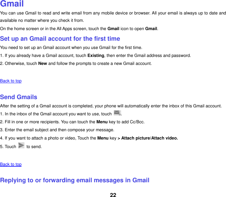 22  Gmail You can use Gmail to read and write email from any mobile device or browser. All your email is always up to date and available no matter where you check it from. On the home screen or in the All Apps screen, touch the Gmail icon to open Gmail. Set up an Gmail account for the first time You need to set up an Gmail account when you use Gmail for the first time. 1. If you already have a Gmail account, touch Existing, then enter the Gmail address and password. 2. Otherwise, touch New and follow the prompts to create a new Gmail account.   Back to top    Send Gmails After the setting of a Gmail account is completed, your phone will automatically enter the inbox of this Gmail account. 1. In the inbox of the Gmail account you want to use, touch  . 2. Fill in one or more recipients. You can touch the Menu key to add Cc/Bcc. 3. Enter the email subject and then compose your message. 4. If you want to attach a photo or video, Touch the Menu key &gt; Attach picture/Attach video. 5. Touch    to send.   Back to top    Replying to or forwarding email messages in Gmail 