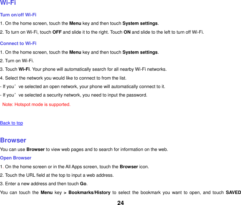 24    Wi-Fi Turn on/off Wi-Fi 1. On the home screen, touch the Menu key and then touch System settings. 2. To turn on Wi-Fi, touch OFF and slide it to the right. Touch ON and slide to the left to turn off Wi-Fi. Connect to Wi-Fi 1. On the home screen, touch the Menu key and then touch System settings. 2. Turn on Wi-Fi. 3. Touch Wi-Fi. Your phone will automatically search for all nearby Wi-Fi networks. 4. Select the network you would like to connect to from the list.   - If you’ve selected an open network, your phone will automatically connect to it. - If you’ve selected a security network, you need to input the password.  Note: Hotspot mode is supported.  Back to top    Browser You can use Browser to view web pages and to search for information on the web. Open Browser 1. On the home screen or in the All Apps screen, touch the Browser icon. 2. Touch the URL field at the top to input a web address. 3. Enter a new address and then touch Go. You  can touch  the Menu  key &gt; Bookmarks/History to  select  the  bookmark  you  want to  open,  and touch  SAVED 