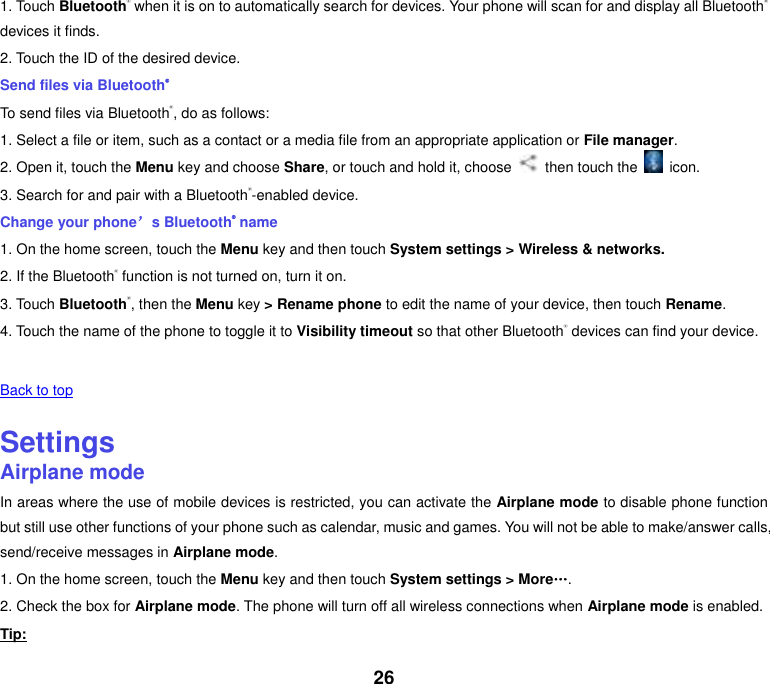 26 1. Touch Bluetooth® when it is on to automatically search for devices. Your phone will scan for and display all Bluetooth® devices it finds. 2. Touch the ID of the desired device. Send files via Bluetooth® To send files via Bluetooth®, do as follows: 1. Select a file or item, such as a contact or a media file from an appropriate application or File manager. 2. Open it, touch the Menu key and choose Share, or touch and hold it, choose    then touch the    icon. 3. Search for and pair with a Bluetooth®-enabled device. Change your phone’s Bluetooth® name 1. On the home screen, touch the Menu key and then touch System settings &gt; Wireless &amp; networks. 2. If the Bluetooth® function is not turned on, turn it on. 3. Touch Bluetooth®, then the Menu key &gt; Rename phone to edit the name of your device, then touch Rename. 4. Touch the name of the phone to toggle it to Visibility timeout so that other Bluetooth® devices can find your device.   Back to top    Settings Airplane mode In areas where the use of mobile devices is restricted, you can activate the Airplane mode to disable phone function but still use other functions of your phone such as calendar, music and games. You will not be able to make/answer calls, send/receive messages in Airplane mode. 1. On the home screen, touch the Menu key and then touch System settings &gt; More„. 2. Check the box for Airplane mode. The phone will turn off all wireless connections when Airplane mode is enabled. Tip: 