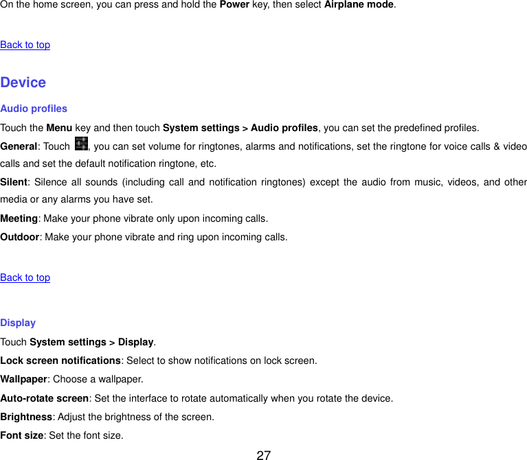  27 On the home screen, you can press and hold the Power key, then select Airplane mode.   Back to top    Device Audio profiles Touch the Menu key and then touch System settings &gt; Audio profiles, you can set the predefined profiles. General: Touch  , you can set volume for ringtones, alarms and notifications, set the ringtone for voice calls &amp; video calls and set the default notification ringtone, etc. Silent: Silence all sounds  (including call  and  notification ringtones) except the audio from music, videos,  and  other media or any alarms you have set. Meeting: Make your phone vibrate only upon incoming calls. Outdoor: Make your phone vibrate and ring upon incoming calls.   Back to top    Display Touch System settings &gt; Display. Lock screen notifications: Select to show notifications on lock screen. Wallpaper: Choose a wallpaper. Auto-rotate screen: Set the interface to rotate automatically when you rotate the device. Brightness: Adjust the brightness of the screen. Font size: Set the font size. 