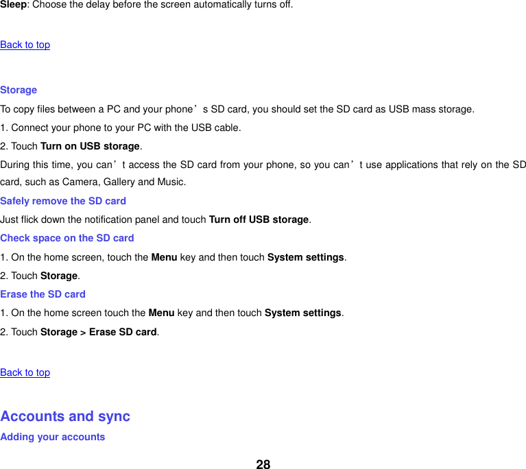 28 Sleep: Choose the delay before the screen automatically turns off.   Back to top    Storage To copy files between a PC and your phone’s SD card, you should set the SD card as USB mass storage. 1. Connect your phone to your PC with the USB cable. 2. Touch Turn on USB storage. During this time, you can’t access the SD card from your phone, so you can’t use applications that rely on the SD card, such as Camera, Gallery and Music. Safely remove the SD card Just flick down the notification panel and touch Turn off USB storage. Check space on the SD card 1. On the home screen, touch the Menu key and then touch System settings. 2. Touch Storage. Erase the SD card 1. On the home screen touch the Menu key and then touch System settings. 2. Touch Storage &gt; Erase SD card.   Back to top    Accounts and sync Adding your accounts 