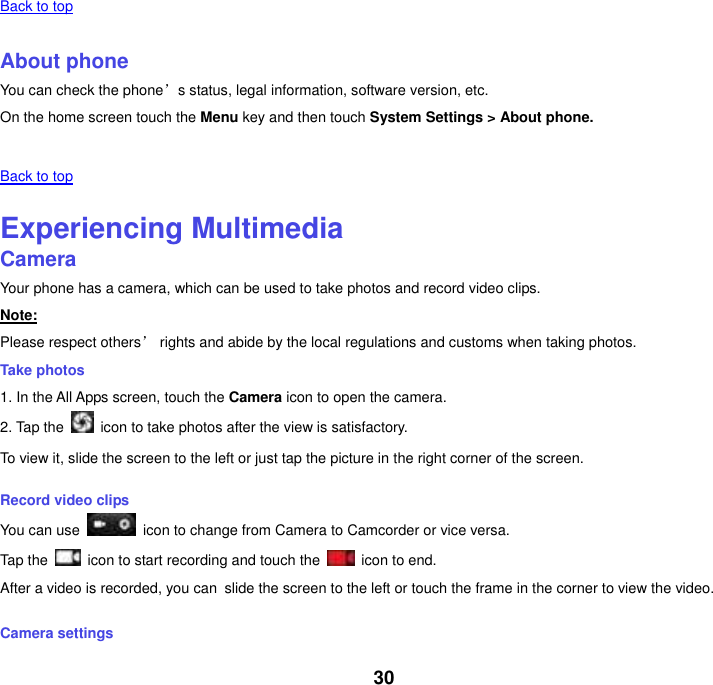 30 Back to top    About phone You can check the phone’s status, legal information, software version, etc. On the home screen touch the Menu key and then touch System Settings &gt; About phone.   Back to top    Experiencing Multimedia Camera Your phone has a camera, which can be used to take photos and record video clips. Note: Please respect others’ rights and abide by the local regulations and customs when taking photos. Take photos 1. In the All Apps screen, touch the Camera icon to open the camera. 2. Tap the    icon to take photos after the view is satisfactory. To view it, slide the screen to the left or just tap the picture in the right corner of the screen. Record video clips You can use    icon to change from Camera to Camcorder or vice versa. Tap the    icon to start recording and touch the    icon to end. After a video is recorded, you can slide the screen to the left or touch the frame in the corner to view the video. Camera settings 
