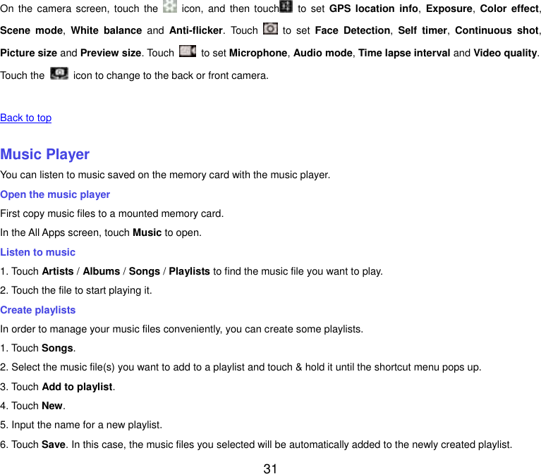  31 On  the  camera  screen,  touch  the    icon, and then  touch   to  set  GPS  location info,  Exposure, Color  effect, Scene  mode,  White balance  and  Anti-flicker.  Touch    to  set  Face  Detection,  Self  timer,  Continuous  shot, Picture size and Preview size. Touch    to set Microphone, Audio mode, Time lapse interval and Video quality. Touch the   icon to change to the back or front camera.   Back to top    Music Player You can listen to music saved on the memory card with the music player. Open the music player First copy music files to a mounted memory card. In the All Apps screen, touch Music to open. Listen to music 1. Touch Artists / Albums / Songs / Playlists to find the music file you want to play. 2. Touch the file to start playing it. Create playlists In order to manage your music files conveniently, you can create some playlists. 1. Touch Songs.   2. Select the music file(s) you want to add to a playlist and touch &amp; hold it until the shortcut menu pops up. 3. Touch Add to playlist. 4. Touch New. 5. Input the name for a new playlist. 6. Touch Save. In this case, the music files you selected will be automatically added to the newly created playlist. 