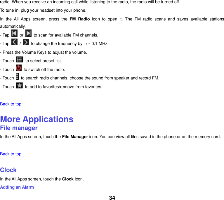 34 radio. When you receive an incoming call while listening to the radio, the radio will be turned off. To tune in, plug your headset into your phone. In  the  All  Apps  screen,  press  the  FM  Radio  icon  to  open  it.  The  FM  radio  scans  and  saves  available  stations automatically. - Tap    or    to scan for available FM channels. - Tap    /    to change the frequency by +/–0.1 MHz. - Press the Volume Keys to adjust the volume. - Touch    to select preset list. - Touch    to switch off the radio. - Touch    to search radio channels, choose the sound from speaker and record FM. - Touch    to add to favorites/remove from favorites.   Back to top    More Applications File manager In the All Apps screen, touch the File Manager icon. You can view all files saved in the phone or on the memory card.   Back to top    Clock In the All Apps screen, touch the Clock icon. Adding an Alarm 