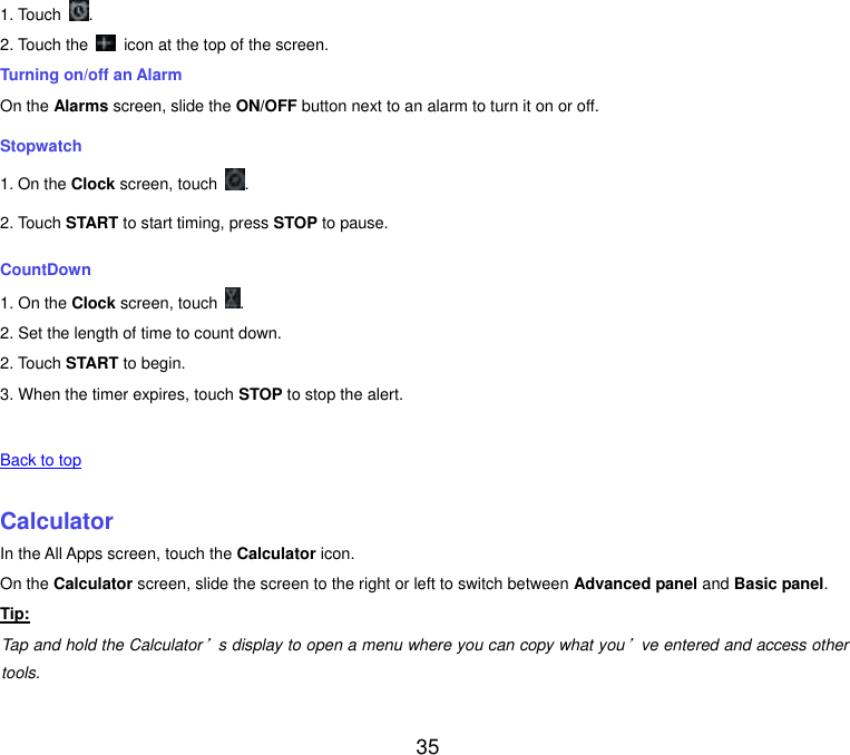  35 1. Touch  . 2. Touch the    icon at the top of the screen. Turning on/off an Alarm On the Alarms screen, slide the ON/OFF button next to an alarm to turn it on or off. Stopwatch 1. On the Clock screen, touch  . 2. Touch START to start timing, press STOP to pause. CountDown 1. On the Clock screen, touch  . 2. Set the length of time to count down. 2. Touch START to begin. 3. When the timer expires, touch STOP to stop the alert.   Back to top    Calculator In the All Apps screen, touch the Calculator icon. On the Calculator screen, slide the screen to the right or left to switch between Advanced panel and Basic panel. Tip: Tap and hold the Calculator’s display to open a menu where you can copy what you’ve entered and access other tools.   