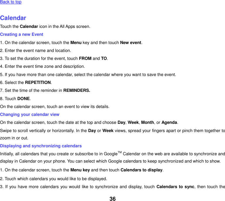 36 Back to top    Calendar Touch the Calendar icon in the All Apps screen. Creating a new Event 1. On the calendar screen, touch the Menu key and then touch New event. 2. Enter the event name and location. 3. To set the duration for the event, touch FROM and TO. 4. Enter the event time zone and description. 5. If you have more than one calendar, select the calendar where you want to save the event. 6. Select the REPETITION. 7. Set the time of the reminder in REMINDERS. 8. Touch DONE.   On the calendar screen, touch an event to view its details. Changing your calendar view On the calendar screen, touch the date at the top and choose Day, Week, Month, or Agenda. Swipe to scroll vertically or horizontally. In the Day or Week views, spread your fingers apart or pinch them together to zoom in or out. Displaying and synchronizing calendars Initially, all calendars that you create or subscribe to in GoogleTM Calendar on the web are available to synchronize and display in Calendar on your phone. You can select which Google calendars to keep synchronized and which to show.   1. On the calendar screen, touch the Menu key and then touch Calendars to display. 2. Touch which calendars you would like to be displayed. 3. If you have more calendars you would like to synchronize and display, touch  Calendars to sync, then touch the 