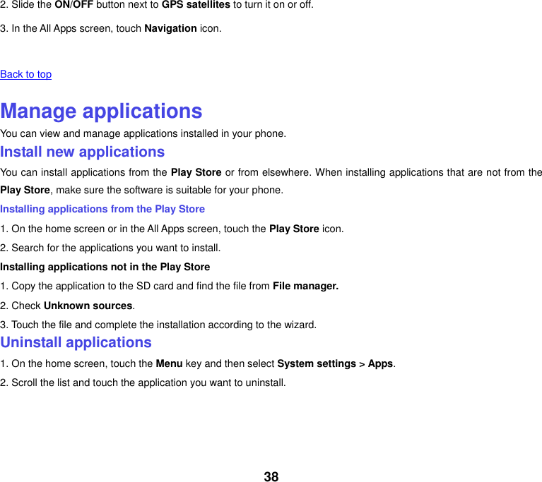 38 2. Slide the ON/OFF button next to GPS satellites to turn it on or off. 3. In the All Apps screen, touch Navigation icon.   Back to top    Manage applications You can view and manage applications installed in your phone. Install new applications You can install applications from the Play Store or from elsewhere. When installing applications that are not from the Play Store, make sure the software is suitable for your phone. Installing applications from the Play Store 1. On the home screen or in the All Apps screen, touch the Play Store icon. 2. Search for the applications you want to install. Installing applications not in the Play Store 1. Copy the application to the SD card and find the file from File manager. 2. Check Unknown sources. 3. Touch the file and complete the installation according to the wizard. Uninstall applications 1. On the home screen, touch the Menu key and then select System settings &gt; Apps. 2. Scroll the list and touch the application you want to uninstall.       