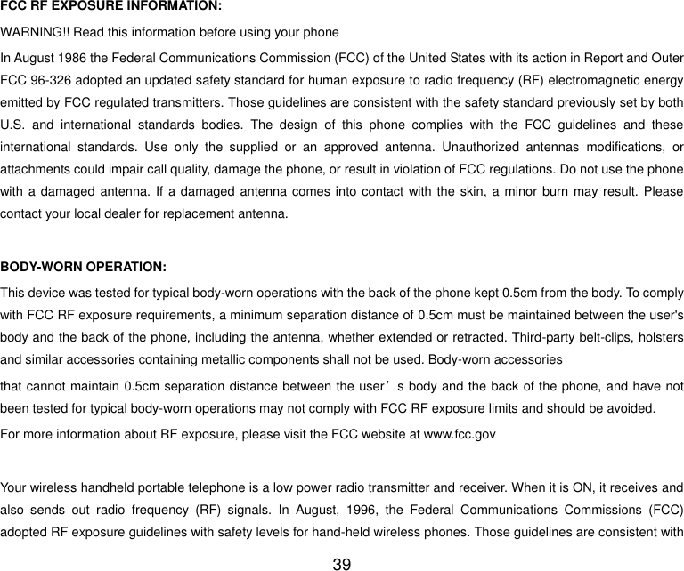  39  FCC RF EXPOSURE INFORMATION: WARNING!! Read this information before using your phone In August 1986 the Federal Communications Commission (FCC) of the United States with its action in Report and Outer FCC 96-326 adopted an updated safety standard for human exposure to radio frequency (RF) electromagnetic energy emitted by FCC regulated transmitters. Those guidelines are consistent with the safety standard previously set by both U.S.  and  international  standards  bodies.  The  design  of  this  phone  complies  with  the  FCC  guidelines  and  these international  standards.  Use  only  the  supplied  or  an  approved  antenna.  Unauthorized  antennas  modifications,  or attachments could impair call quality, damage the phone, or result in violation of FCC regulations. Do not use the phone with a damaged antenna. If a damaged antenna comes into contact with the skin, a minor burn may result. Please contact your local dealer for replacement antenna.  BODY-WORN OPERATION: This device was tested for typical body-worn operations with the back of the phone kept 0.5cm from the body. To comply with FCC RF exposure requirements, a minimum separation distance of 0.5cm must be maintained between the user&apos;s body and the back of the phone, including the antenna, whether extended or retracted. Third-party belt-clips, holsters and similar accessories containing metallic components shall not be used. Body-worn accessories that cannot maintain 0.5cm separation distance between the user’s body and the back of the phone, and have not been tested for typical body-worn operations may not comply with FCC RF exposure limits and should be avoided. For more information about RF exposure, please visit the FCC website at www.fcc.gov  Your wireless handheld portable telephone is a low power radio transmitter and receiver. When it is ON, it receives and also  sends  out  radio  frequency  (RF)  signals.  In  August,  1996,  the  Federal  Communications  Commissions  (FCC) adopted RF exposure guidelines with safety levels for hand-held wireless phones. Those guidelines are consistent with 