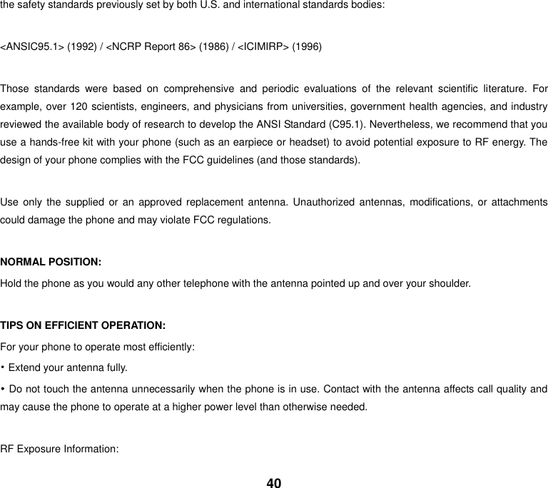 40 the safety standards previously set by both U.S. and international standards bodies:  &lt;ANSIC95.1&gt; (1992) / &lt;NCRP Report 86&gt; (1986) / &lt;ICIMIRP&gt; (1996)  Those  standards  were  based  on  comprehensive  and  periodic  evaluations  of  the  relevant  scientific  literature.  For example, over 120 scientists, engineers, and physicians from universities, government health agencies, and industry reviewed the available body of research to develop the ANSI Standard (C95.1). Nevertheless, we recommend that you use a hands-free kit with your phone (such as an earpiece or headset) to avoid potential exposure to RF energy. The design of your phone complies with the FCC guidelines (and those standards).  Use  only  the  supplied or  an  approved replacement antenna. Unauthorized antennas,  modifications,  or  attachments could damage the phone and may violate FCC regulations.    NORMAL POSITION:   Hold the phone as you would any other telephone with the antenna pointed up and over your shoulder.  TIPS ON EFFICIENT OPERATION:   For your phone to operate most efficiently: • Extend your antenna fully. • Do not touch the antenna unnecessarily when the phone is in use. Contact with the antenna affects call quality and may cause the phone to operate at a higher power level than otherwise needed.  RF Exposure Information: 