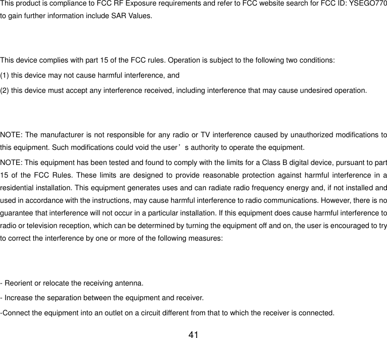  41 This product is compliance to FCC RF Exposure requirements and refer to FCC website search for FCC ID: YSEGO770 to gain further information include SAR Values.     This device complies with part 15 of the FCC rules. Operation is subject to the following two conditions: (1) this device may not cause harmful interference, and (2) this device must accept any interference received, including interference that may cause undesired operation.   NOTE: The manufacturer is not responsible for any radio or TV interference caused by unauthorized modifications to this equipment. Such modifications could void the user’s authority to operate the equipment. NOTE: This equipment has been tested and found to comply with the limits for a Class B digital device, pursuant to part 15 of  the  FCC  Rules. These limits are designed to  provide  reasonable  protection  against  harmful  interference  in  a residential installation. This equipment generates uses and can radiate radio frequency energy and, if not installed and used in accordance with the instructions, may cause harmful interference to radio communications. However, there is no guarantee that interference will not occur in a particular installation. If this equipment does cause harmful interference to radio or television reception, which can be determined by turning the equipment off and on, the user is encouraged to try to correct the interference by one or more of the following measures:   - Reorient or relocate the receiving antenna. - Increase the separation between the equipment and receiver. -Connect the equipment into an outlet on a circuit different from that to which the receiver is connected. 