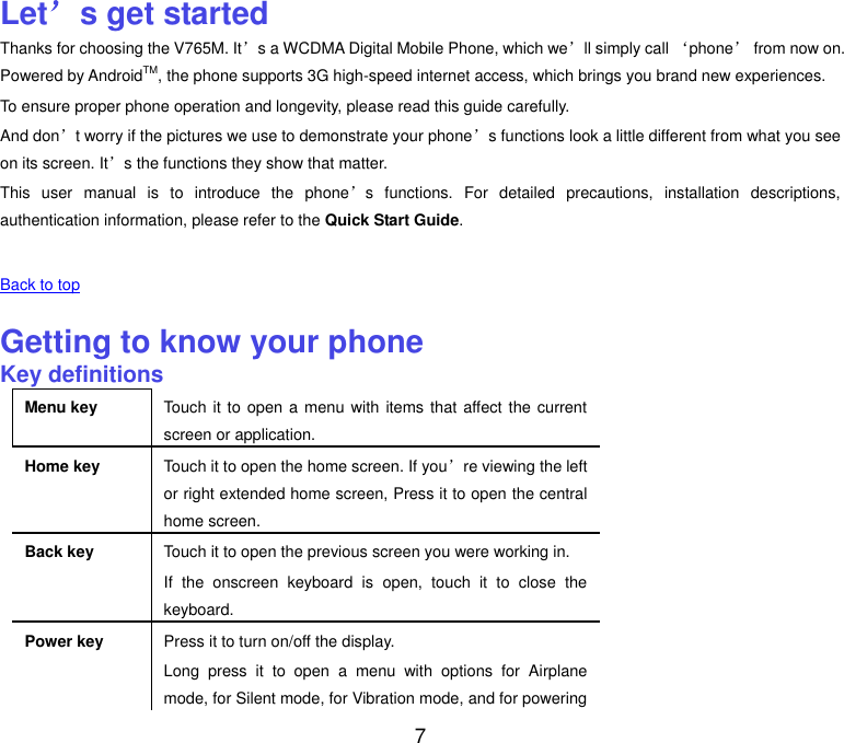  7 Let’s get started Thanks for choosing the V765M. It’s a WCDMA Digital Mobile Phone, which we’ll simply call ‘phone’ from now on. Powered by AndroidTM, the phone supports 3G high-speed internet access, which brings you brand new experiences. To ensure proper phone operation and longevity, please read this guide carefully.   And don’t worry if the pictures we use to demonstrate your phone’s functions look a little different from what you see on its screen. It’s the functions they show that matter. This  user  manual  is  to  introduce  the  phone’s  functions.  For  detailed  precautions,  installation  descriptions, authentication information, please refer to the Quick Start Guide.    Back to top    Getting to know your phone Key definitions Menu key Touch it to open a menu with items that affect the current screen or application. Home key Touch it to open the home screen. If you’re viewing the left or right extended home screen, Press it to open the central home screen. Back key Touch it to open the previous screen you were working in. If  the  onscreen  keyboard  is  open,  touch  it  to  close  the keyboard. Power key Press it to turn on/off the display. Long  press  it  to  open  a  menu  with  options  for  Airplane mode, for Silent mode, for Vibration mode, and for powering 