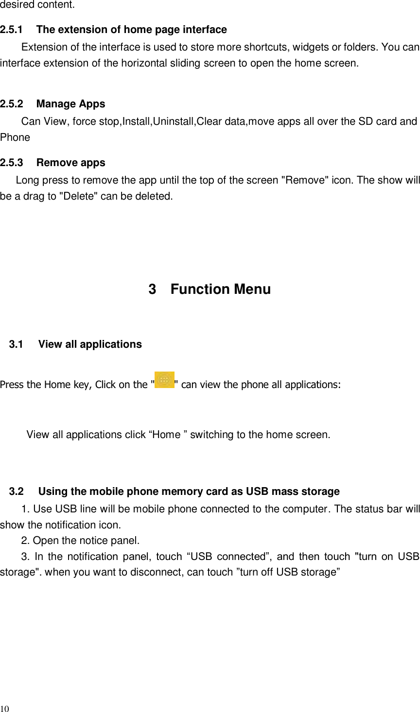 10  desired content. 2.5.1  The extension of home page interface Extension of the interface is used to store more shortcuts, widgets or folders. You can interface extension of the horizontal sliding screen to open the home screen.  2.5.2  Manage Apps Can View, force stop,Install,Uninstall,Clear data,move apps all over the SD card and Phone     2.5.3  Remove apps    Long press to remove the app until the top of the screen &quot;Remove&quot; icon. The show will be a drag to &quot;Delete&quot; can be deleted.       3  Function Menu  3.1  View all applications Press the Home key, Click on the &quot; &quot; can view the phone all applications:  View all applications click “Home ” switching to the home screen.   3.2  Using the mobile phone memory card as USB mass storage 1. Use USB line will be mobile phone connected to the computer. The status bar will show the notification icon. 2. Open the notice panel. 3.  In  the  notification  panel,  touch  “USB  connected”,  and  then  touch  &quot;turn  on  USB storage&quot;. when you want to disconnect, can touch ”turn off USB storage”                      