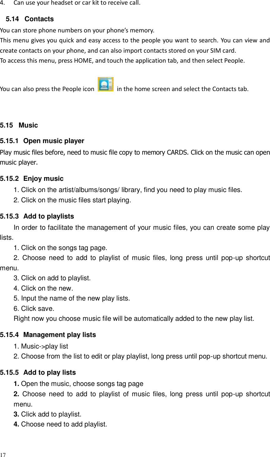17  4. Can use your headset or car kit to receive call. 5.14  Contacts You can store phone numbers on your phone’s memory. This menu gives you quick and easy access to the people you want to search. You can view and create contacts on your phone, and can also import contacts stored on your SIM card. To access this menu, press HOME, and touch the application tab, and then select People.   You can also press the People icon    in the home screen and select the Contacts tab.  5.15  Music 5.15.1  Open music player Play music files before, need to music file copy to memory CARDS. Click on the music can open music player. 5.15.2  Enjoy music   1. Click on the artist/albums/songs/ library, find you need to play music files. 2. Click on the music files start playing. 5.15.3  Add to playlists   In order to facilitate the management of your music files, you can create some play lists. 1. Click on the songs tag page. 2.  Choose  need  to  add  to  playlist  of music  files,  long  press  until  pop-up  shortcut menu. 3. Click on add to playlist. 4. Click on the new. 5. Input the name of the new play lists. 6. Click save. Right now you choose music file will be automatically added to the new play list.   5.15.4  Management play lists   1. Music-&gt;play list 2. Choose from the list to edit or play playlist, long press until pop-up shortcut menu. 5.15.5  Add to play lists   1. Open the music, choose songs tag page 2.  Choose  need  to  add  to  playlist  of music  files,  long  press  until  pop-up  shortcut menu. 3. Click add to playlist. 4. Choose need to add playlist. 