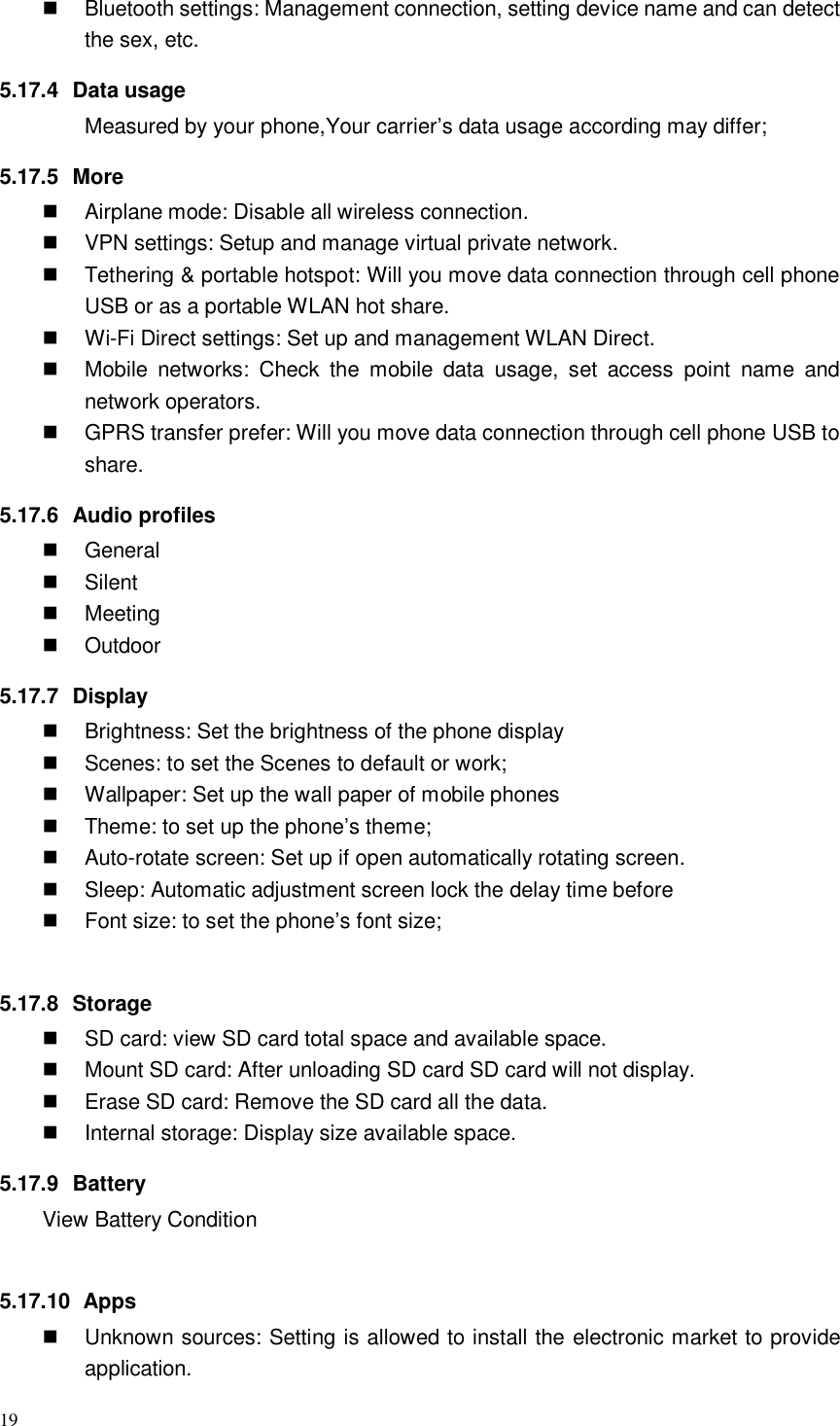 19    Bluetooth settings: Management connection, setting device name and can detect the sex, etc. 5.17.4  Data usage Measured by your phone,Your carrier’s data usage according may differ; 5.17.5  More   Airplane mode: Disable all wireless connection.   VPN settings: Setup and manage virtual private network.   Tethering &amp; portable hotspot: Will you move data connection through cell phone USB or as a portable WLAN hot share.  Wi-Fi Direct settings: Set up and management WLAN Direct.   Mobile  networks:  Check  the  mobile  data  usage,  set  access  point  name  and network operators.   GPRS transfer prefer: Will you move data connection through cell phone USB to share. 5.17.6  Audio profiles   General   Silent   Meeting   Outdoor 5.17.7  Display   Brightness: Set the brightness of the phone display   Scenes: to set the Scenes to default or work;   Wallpaper: Set up the wall paper of mobile phones   Theme: to set up the phone’s theme;   Auto-rotate screen: Set up if open automatically rotating screen.   Sleep: Automatic adjustment screen lock the delay time before   Font size: to set the phone’s font size;  5.17.8  Storage   SD card: view SD card total space and available space.   Mount SD card: After unloading SD card SD card will not display.   Erase SD card: Remove the SD card all the data.   Internal storage: Display size available space. 5.17.9  Battery View Battery Condition  5.17.10   Apps   Unknown sources: Setting is allowed to install the electronic market to provide application. 