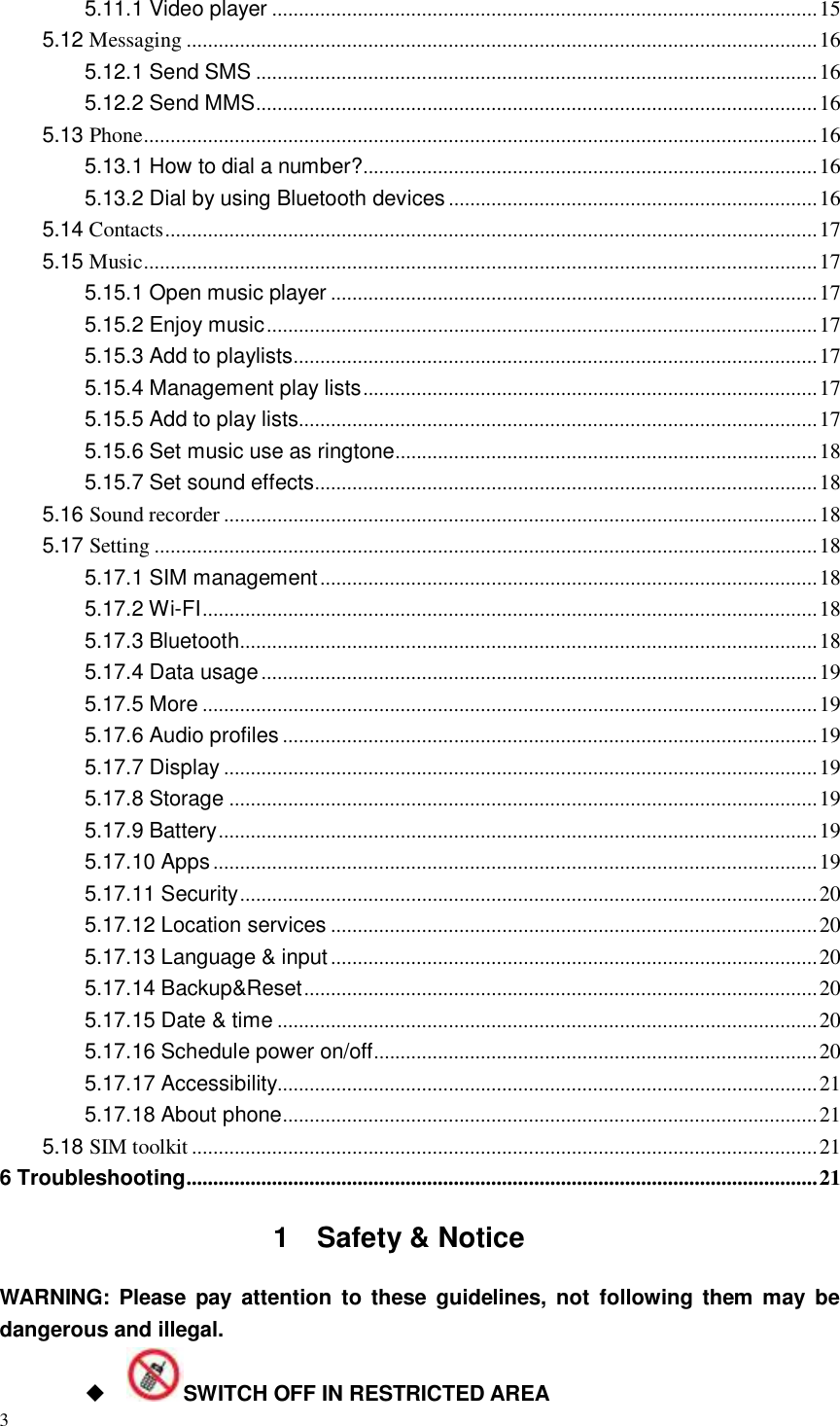 3  5.11.1 Video player ...................................................................................................... 15 5.12 Messaging ...................................................................................................................... 16 5.12.1 Send SMS ......................................................................................................... 16 5.12.2 Send MMS ......................................................................................................... 16 5.13 Phone .............................................................................................................................. 16 5.13.1 How to dial a number? ..................................................................................... 16 5.13.2 Dial by using Bluetooth devices ..................................................................... 16 5.14 Contacts .......................................................................................................................... 17 5.15 Music .............................................................................................................................. 17 5.15.1 Open music player ........................................................................................... 17 5.15.2 Enjoy music ....................................................................................................... 17 5.15.3 Add to playlists .................................................................................................. 17 5.15.4 Management play lists ..................................................................................... 17 5.15.5 Add to play lists................................................................................................. 17 5.15.6 Set music use as ringtone ............................................................................... 18 5.15.7 Set sound effects .............................................................................................. 18 5.16 Sound recorder ............................................................................................................... 18 5.17 Setting ............................................................................................................................ 18 5.17.1 SIM management ............................................................................................. 18 5.17.2 Wi-FI ................................................................................................................... 18 5.17.3 Bluetooth............................................................................................................ 18 5.17.4 Data usage ........................................................................................................ 19 5.17.5 More ................................................................................................................... 19 5.17.6 Audio profiles .................................................................................................... 19 5.17.7 Display ............................................................................................................... 19 5.17.8 Storage .............................................................................................................. 19 5.17.9 Battery ................................................................................................................ 19 5.17.10 Apps ................................................................................................................. 19 5.17.11 Security ............................................................................................................ 20 5.17.12 Location services ........................................................................................... 20 5.17.13 Language &amp; input ........................................................................................... 20 5.17.14 Backup&amp;Reset ................................................................................................ 20 5.17.15 Date &amp; time ..................................................................................................... 20 5.17.16 Schedule power on/off ................................................................................... 20 5.17.17 Accessibility..................................................................................................... 21 5.17.18 About phone .................................................................................................... 21 5.18 SIM toolkit ..................................................................................................................... 21 6 Troubleshooting ...................................................................................................................... 21 1  Safety &amp; Notice WARNING:  Please  pay attention  to these guidelines,  not  following them  may be   dangerous and illegal.  SWITCH OFF IN RESTRICTED AREA 
