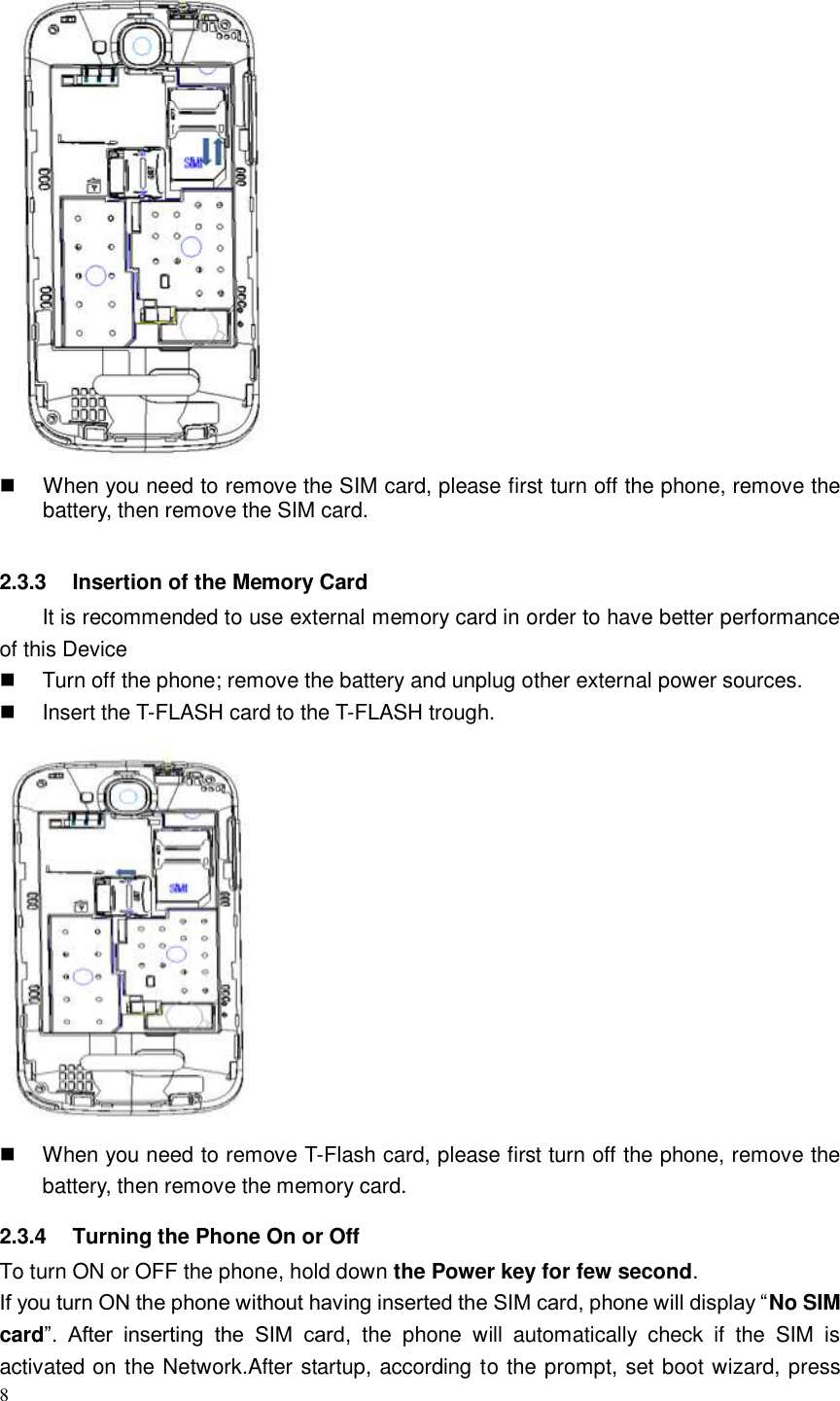 8     When you need to remove the SIM card, please first turn off the phone, remove the battery, then remove the SIM card.  2.3.3  Insertion of the Memory Card It is recommended to use external memory card in order to have better performance of this Device     Turn off the phone; remove the battery and unplug other external power sources.   Insert the T-FLASH card to the T-FLASH trough.    When you need to remove T-Flash card, please first turn off the phone, remove the battery, then remove the memory card.   2.3.4  Turning the Phone On or Off To turn ON or OFF the phone, hold down the Power key for few second. If you turn ON the phone without having inserted the SIM card, phone will display “No SIM card”.  After  inserting  the  SIM  card,  the  phone  will  automatically  check  if  the  SIM  is activated on the Network.After startup, according to the prompt, set boot wizard, press 