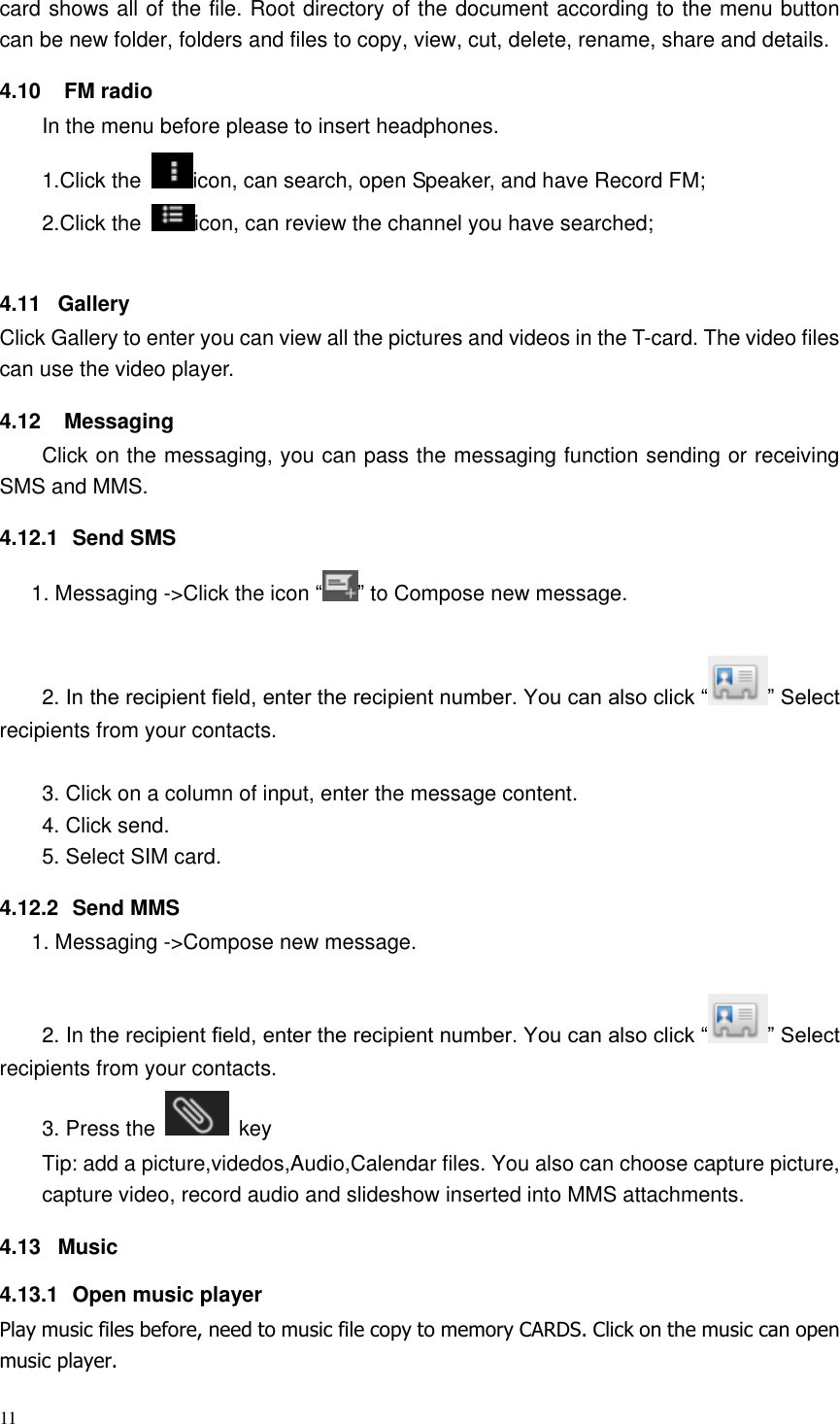 11  card shows all of the file. Root directory of the document according to the menu button can be new folder, folders and files to copy, view, cut, delete, rename, share and details. 4.10  FM radio In the menu before please to insert headphones. 1.Click the  icon, can search, open Speaker, and have Record FM;   2.Click the  icon, can review the channel you have searched;  4.11  Gallery Click Gallery to enter you can view all the pictures and videos in the T-card. The video files can use the video player. 4.12  Messaging Click on the messaging, you can pass the messaging function sending or receiving SMS and MMS. 4.12.1  Send SMS 1. Messaging -&gt;Click the icon “ ” to Compose new message.  2. In the recipient field, enter the recipient number. You can also click “ ” Select recipients from your contacts.  3. Click on a column of input, enter the message content. 4. Click send. 5. Select SIM card. 4.12.2  Send MMS 1. Messaging -&gt;Compose new message.  2. In the recipient field, enter the recipient number. You can also click “ ” Select recipients from your contacts.   3. Press the    key Tip: add a picture,videdos,Audio,Calendar files. You also can choose capture picture, capture video, record audio and slideshow inserted into MMS attachments. 4.13  Music 4.13.1  Open music player Play music files before, need to music file copy to memory CARDS. Click on the music can open music player. 