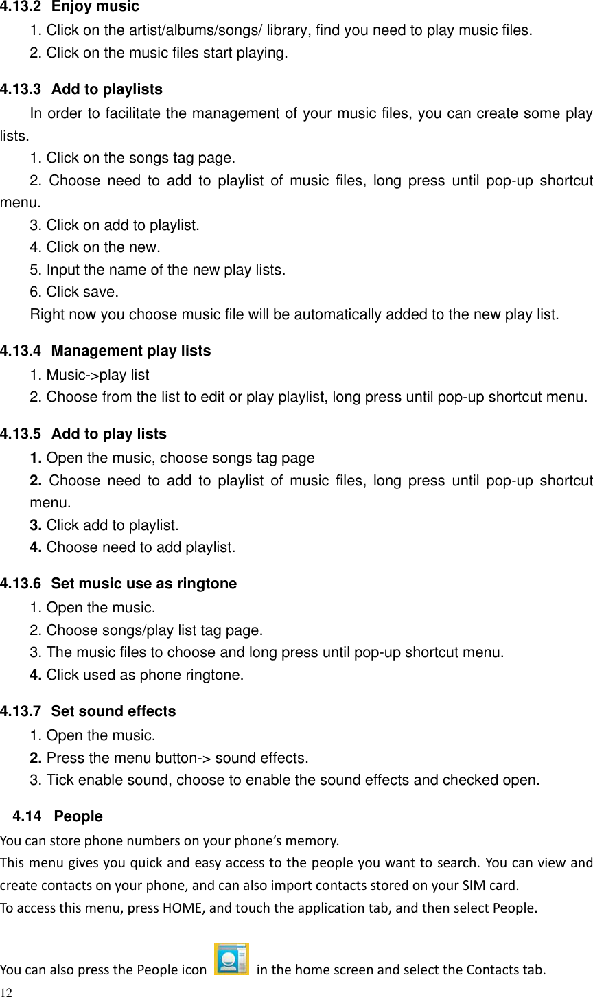 12  4.13.2  Enjoy music   1. Click on the artist/albums/songs/ library, find you need to play music files. 2. Click on the music files start playing. 4.13.3  Add to playlists   In order to facilitate the management of your music files, you can create some play lists. 1. Click on the songs tag page. 2.  Choose  need  to  add  to  playlist  of  music  files,  long  press  until  pop-up  shortcut menu. 3. Click on add to playlist. 4. Click on the new. 5. Input the name of the new play lists. 6. Click save. Right now you choose music file will be automatically added to the new play list.   4.13.4  Management play lists   1. Music-&gt;play list 2. Choose from the list to edit or play playlist, long press until pop-up shortcut menu. 4.13.5  Add to play lists   1. Open the music, choose songs tag page 2.  Choose  need  to  add  to  playlist  of  music  files,  long  press  until  pop-up  shortcut menu. 3. Click add to playlist. 4. Choose need to add playlist. 4.13.6  Set music use as ringtone   1. Open the music. 2. Choose songs/play list tag page. 3. The music files to choose and long press until pop-up shortcut menu. 4. Click used as phone ringtone. 4.13.7  Set sound effects 1. Open the music. 2. Press the menu button-&gt; sound effects. 3. Tick enable sound, choose to enable the sound effects and checked open. 4.14  People You can store phone numbers on your phone’s memory. This menu gives you quick and easy access to the people you want to search. You can view and create contacts on your phone, and can also import contacts stored on your SIM card. To access this menu, press HOME, and touch the application tab, and then select People.   You can also press the People icon    in the home screen and select the Contacts tab. 