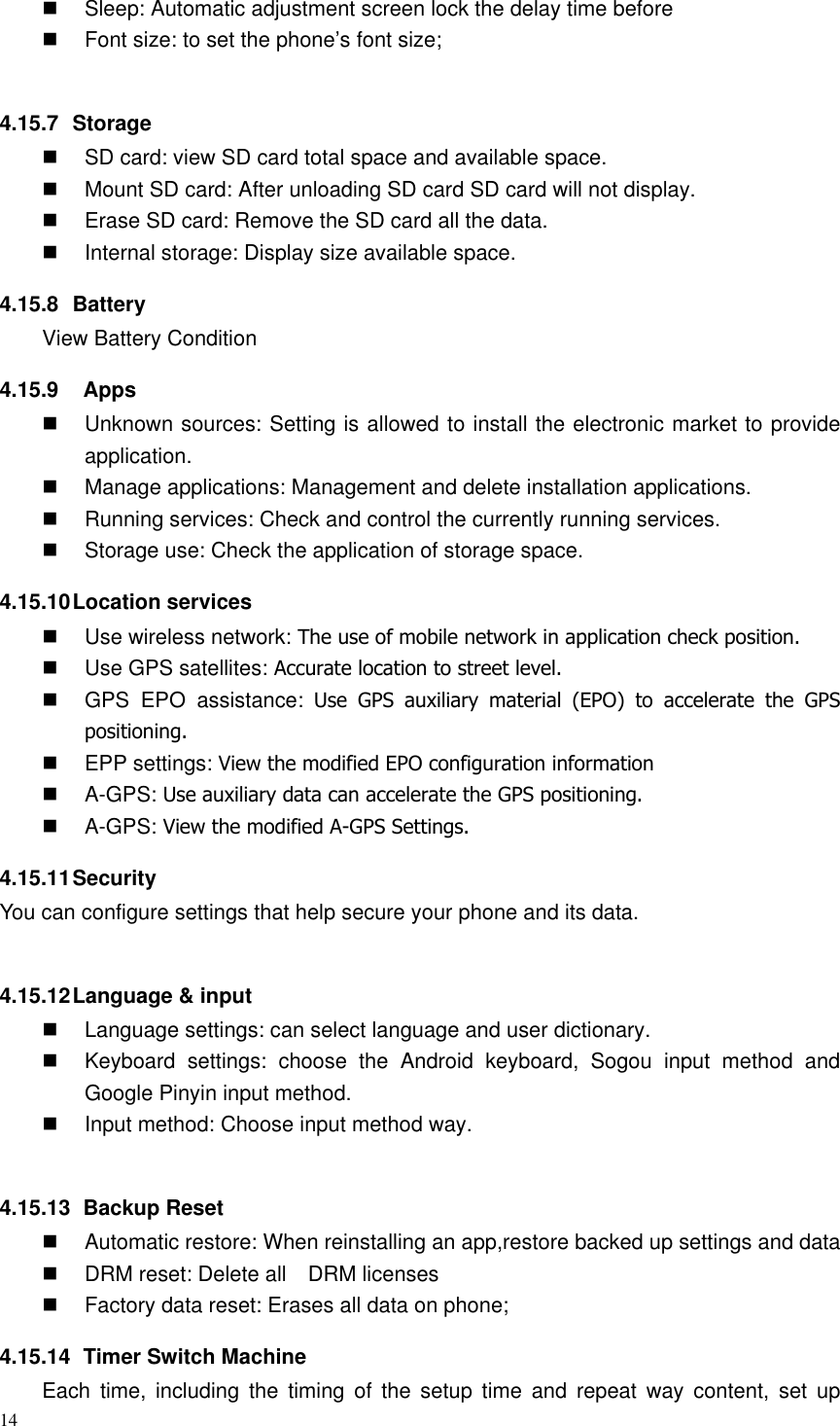 14    Sleep: Automatic adjustment screen lock the delay time before   Font size: to set the phone’s font size;  4.15.7  Storage   SD card: view SD card total space and available space.   Mount SD card: After unloading SD card SD card will not display.   Erase SD card: Remove the SD card all the data.   Internal storage: Display size available space. 4.15.8  Battery View Battery Condition 4.15.9    Apps   Unknown sources: Setting is allowed to install the electronic market to provide application.   Manage applications: Management and delete installation applications.   Running services: Check and control the currently running services.   Storage use: Check the application of storage space. 4.15.10 Location services   Use wireless network: The use of mobile network in application check position.   Use GPS satellites: Accurate location to street level.   GPS  EPO  assistance:  Use  GPS  auxiliary  material  (EPO)  to  accelerate  the  GPS positioning.   EPP settings: View the modified EPO configuration information   A-GPS: Use auxiliary data can accelerate the GPS positioning.   A-GPS: View the modified A-GPS Settings. 4.15.11 Security You can configure settings that help secure your phone and its data.  4.15.12 Language &amp; input   Language settings: can select language and user dictionary.   Keyboard  settings:  choose  the  Android  keyboard,  Sogou  input  method  and Google Pinyin input method.   Input method: Choose input method way.  4.15.13   Backup Reset   Automatic restore: When reinstalling an app,restore backed up settings and data   DRM reset: Delete all    DRM licenses   Factory data reset: Erases all data on phone; 4.15.14   Timer Switch Machine Each  time,  including  the  timing  of  the  setup  time  and  repeat  way  content,  set  up 