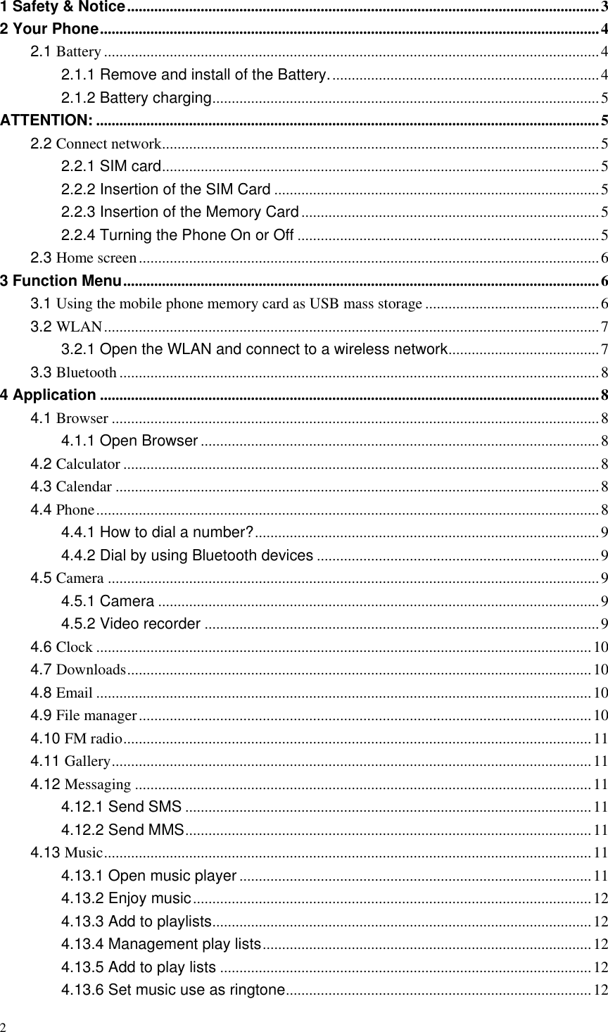 2  1 Safety &amp; Notice .......................................................................................................................... 3 2 Your Phone ................................................................................................................................. 4 2.1 Battery ................................................................................................................................ 4 2.1.1 Remove and install of the Battery. ..................................................................... 4 2.1.2 Battery charging .................................................................................................... 5 ATTENTION: .................................................................................................................................. 5 2.2 Connect network ................................................................................................................. 5 2.2.1 SIM card ................................................................................................................. 5 2.2.2 Insertion of the SIM Card .................................................................................... 5 2.2.3 Insertion of the Memory Card ............................................................................. 5 2.2.4 Turning the Phone On or Off .............................................................................. 5 2.3 Home screen ....................................................................................................................... 6 3 Function Menu ........................................................................................................................... 6 3.1 Using the mobile phone memory card as USB mass storage ............................................. 6 3.2 WLAN ................................................................................................................................ 7 3.2.1 Open the WLAN and connect to a wireless network ....................................... 7 3.3 Bluetooth ............................................................................................................................ 8 4 Application ................................................................................................................................. 8 4.1 Browser .............................................................................................................................. 8 4.1.1 Open Browser ....................................................................................................... 8 4.2 Calculator ........................................................................................................................... 8 4.3 Calendar ............................................................................................................................. 8 4.4 Phone .................................................................................................................................. 8 4.4.1 How to dial a number? ......................................................................................... 9 4.4.2 Dial by using Bluetooth devices ......................................................................... 9 4.5 Camera ............................................................................................................................... 9 4.5.1 Camera .................................................................................................................. 9 4.5.2 Video recorder ...................................................................................................... 9 4.6 Clock ................................................................................................................................ 10 4.7 Downloads ........................................................................................................................ 10 4.8 Email ................................................................................................................................ 10 4.9 File manager ..................................................................................................................... 10 4.10 FM radio ......................................................................................................................... 11 4.11 Gallery ............................................................................................................................ 11 4.12 Messaging ...................................................................................................................... 11 4.12.1 Send SMS ......................................................................................................... 11 4.12.2 Send MMS ......................................................................................................... 11 4.13 Music .............................................................................................................................. 11 4.13.1 Open music player ........................................................................................... 11 4.13.2 Enjoy music ....................................................................................................... 12 4.13.3 Add to playlists .................................................................................................. 12 4.13.4 Management play lists ..................................................................................... 12 4.13.5 Add to play lists ................................................................................................ 12 4.13.6 Set music use as ringtone ............................................................................... 12 