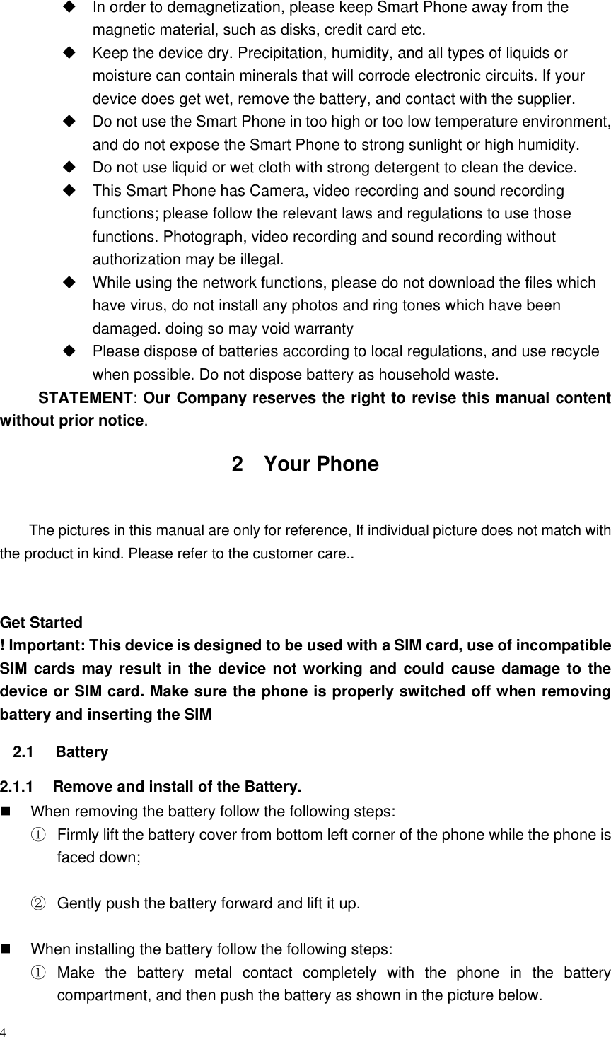 4    In order to demagnetization, please keep Smart Phone away from the magnetic material, such as disks, credit card etc.     Keep the device dry. Precipitation, humidity, and all types of liquids or moisture can contain minerals that will corrode electronic circuits. If your device does get wet, remove the battery, and contact with the supplier.     Do not use the Smart Phone in too high or too low temperature environment, and do not expose the Smart Phone to strong sunlight or high humidity.     Do not use liquid or wet cloth with strong detergent to clean the device.   This Smart Phone has Camera, video recording and sound recording functions; please follow the relevant laws and regulations to use those functions. Photograph, video recording and sound recording without authorization may be illegal.     While using the network functions, please do not download the files which have virus, do not install any photos and ring tones which have been damaged. doing so may void warranty   Please dispose of batteries according to local regulations, and use recycle when possible. Do not dispose battery as household waste.   STATEMENT: Our Company reserves the right to revise this manual content without prior notice. 2  Your Phone  The pictures in this manual are only for reference, If individual picture does not match with the product in kind. Please refer to the customer care..   Get Started ! Important: This device is designed to be used with a SIM card, use of incompatible SIM cards may result in the device not working and could cause damage  to the device or SIM card. Make sure the phone is properly switched off when removing battery and inserting the SIM   2.1  Battery   2.1.1  Remove and install of the Battery.  When removing the battery follow the following steps: ①  Firmly lift the battery cover from bottom left corner of the phone while the phone is faced down;  ②  Gently push the battery forward and lift it up.    When installing the battery follow the following steps: ①  Make  the  battery  metal  contact  completely  with  the  phone  in  the  battery compartment, and then push the battery as shown in the picture below. 