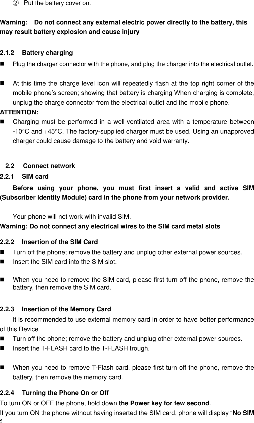 5   ② Put the battery cover on.  Warning:    Do not connect any external electric power directly to the battery, this may result battery explosion and cause injury  2.1.2  Battery charging  Plug the charger connector with the phone, and plug the charger into the electrical outlet.    At this time the charge level icon will repeatedly flash at the top right corner of the mobile phone’s screen; showing that battery is charging When charging is complete, unplug the charge connector from the electrical outlet and the mobile phone. ATTENTION:   Charging must be performed in a well-ventilated area with a temperature between -10C and +45C. The factory-supplied charger must be used. Using an unapproved charger could cause damage to the battery and void warranty.  2.2  Connect network 2.2.1  SIM card Before  using  your  phone,  you  must  first  insert  a  valid  and  active  SIM (Subscriber Identity Module) card in the phone from your network provider.    Your phone will not work with invalid SIM. Warning: Do not connect any electrical wires to the SIM card metal slots 2.2.2  Insertion of the SIM Card   Turn off the phone; remove the battery and unplug other external power sources.   Insert the SIM card into the SIM slot.    When you need to remove the SIM card, please first turn off the phone, remove the battery, then remove the SIM card.  2.2.3  Insertion of the Memory Card It is recommended to use external memory card in order to have better performance of this Device     Turn off the phone; remove the battery and unplug other external power sources.   Insert the T-FLASH card to the T-FLASH trough.    When you need to remove T-Flash card, please first turn off the phone, remove the battery, then remove the memory card.   2.2.4  Turning the Phone On or Off To turn ON or OFF the phone, hold down the Power key for few second. If you turn ON the phone without having inserted the SIM card, phone will display “No SIM 