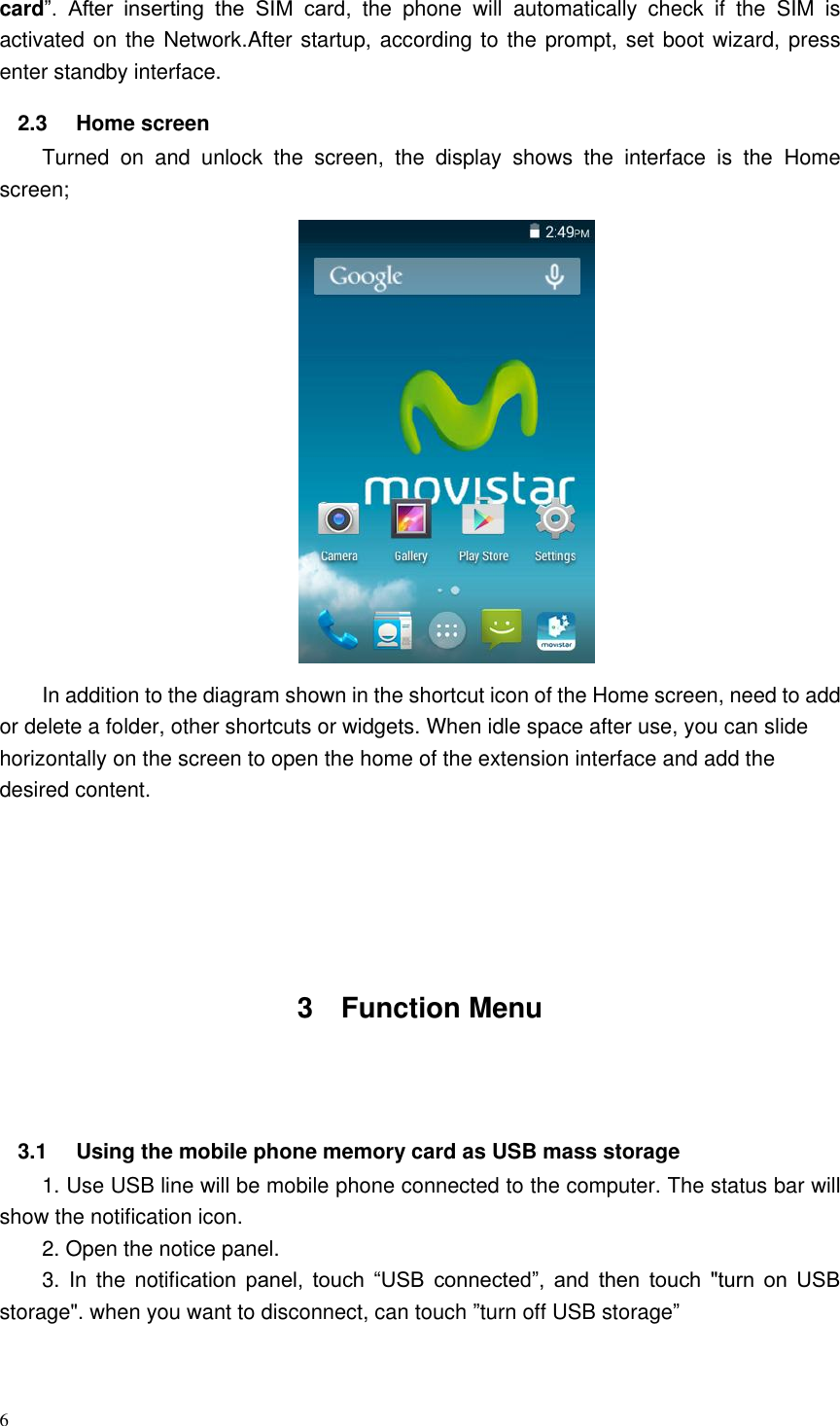 6  card”.  After  inserting  the  SIM  card,  the  phone  will  automatically  check  if  the  SIM  is activated on the Network.After startup, according to the prompt, set boot wizard, press enter standby interface. 2.3  Home screen   Turned  on  and  unlock  the  screen,  the  display  shows  the  interface  is  the  Home screen;  In addition to the diagram shown in the shortcut icon of the Home screen, need to add or delete a folder, other shortcuts or widgets. When idle space after use, you can slide horizontally on the screen to open the home of the extension interface and add the desired content.        3  Function Menu   3.1  Using the mobile phone memory card as USB mass storage 1. Use USB line will be mobile phone connected to the computer. The status bar will show the notification icon. 2. Open the notice panel. 3.  In the  notification  panel,  touch  “USB  connected”,  and  then  touch  &quot;turn  on  USB storage&quot;. when you want to disconnect, can touch ”turn off USB storage”                                          