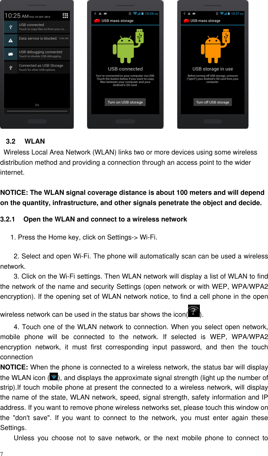 7                   3.2  WLAN   Wireless Local Area Network (WLAN) links two or more devices using some wireless distribution method and providing a connection through an access point to the wider internet.  NOTICE: The WLAN signal coverage distance is about 100 meters and will depend on the quantity, infrastructure, and other signals penetrate the object and decide. 3.2.1  Open the WLAN and connect to a wireless network       1. Press the Home key, click on Settings-&gt; Wi-Fi. 2. Select and open Wi-Fi. The phone will automatically scan can be used a wireless network. 3. Click on the Wi-Fi settings. Then WLAN network will display a list of WLAN to find the network of the name and security Settings (open network or with WEP, WPA/WPA2 encryption). If the opening set of WLAN network notice, to find a cell phone in the open wireless network can be used in the status bar shows the icon( ). 4. Touch one of the WLAN network to connection. When you select open network, mobile  phone  will  be  connected  to  the  network.  If  selected  is  WEP,  WPA/WPA2 encryption  network,  it  must  first  corresponding  input  password,  and  then  the  touch connection NOTICE: When the phone is connected to a wireless network, the status bar will display the WLAN icon ( ), and displays the approximate signal strength (light up the number of strip).If touch mobile phone at present the connected to a wireless network, will display the name of the state, WLAN network, speed, signal strength, safety information and IP address. If you want to remove phone wireless networks set, please touch this window on the  &quot;don&apos;t  save&quot;.  If  you  want  to  connect  to  the  network,  you  must  enter  again  these Settings. Unless  you  choose  not  to  save  network,  or  the  next  mobile  phone  to  connect  to 