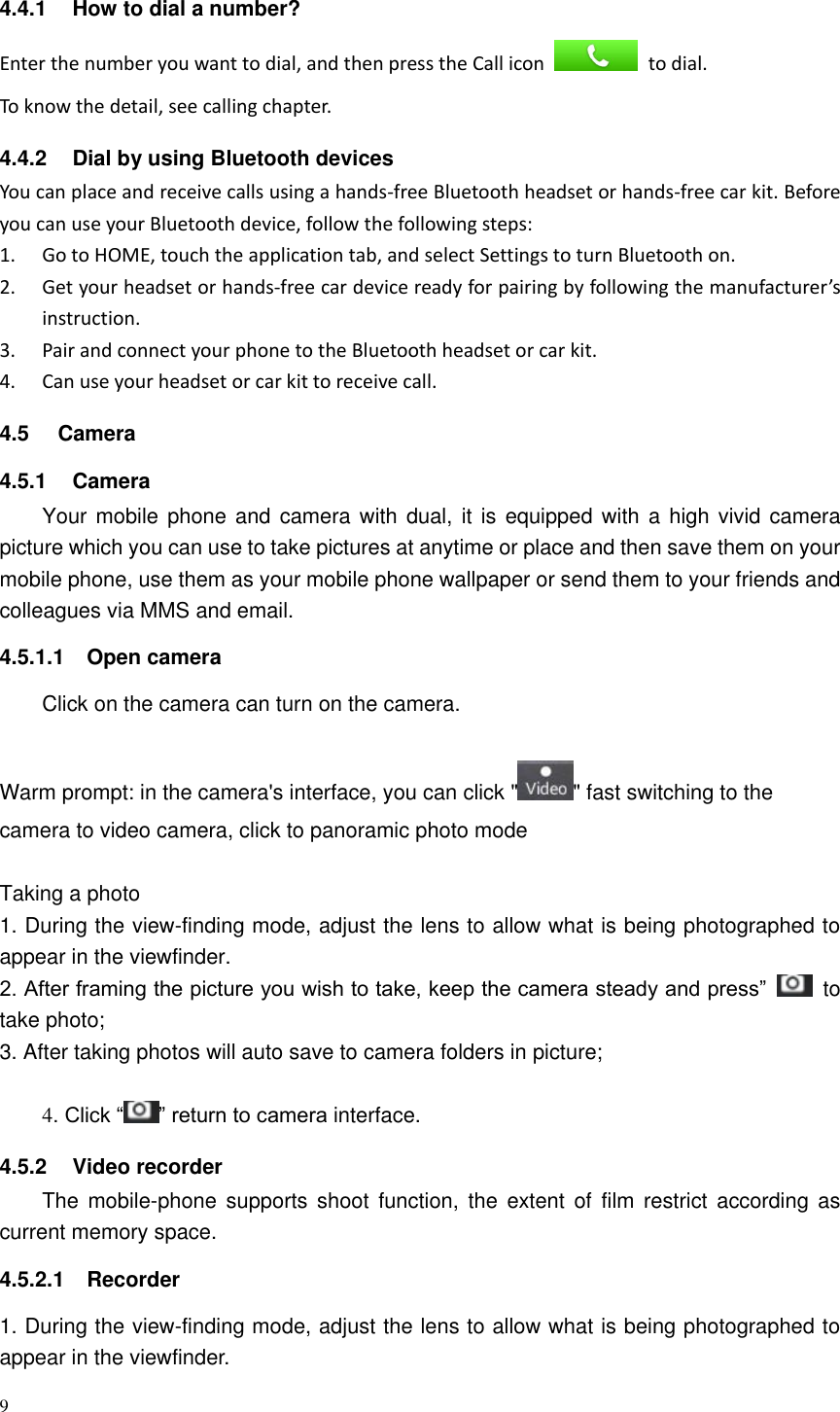 9  4.4.1  How to dial a number? Enter the number you want to dial, and then press the Call icon    to dial. To know the detail, see calling chapter. 4.4.2  Dial by using Bluetooth devices You can place and receive calls using a hands-free Bluetooth headset or hands-free car kit. Before you can use your Bluetooth device, follow the following steps: 1. Go to HOME, touch the application tab, and select Settings to turn Bluetooth on. 2. Get your headset or hands-free car device ready for pairing by following the manufacturer’s instruction. 3. Pair and connect your phone to the Bluetooth headset or car kit. 4. Can use your headset or car kit to receive call. 4.5  Camera 4.5.1  Camera Your mobile phone and  camera with dual,  it is equipped with  a  high vivid camera picture which you can use to take pictures at anytime or place and then save them on your mobile phone, use them as your mobile phone wallpaper or send them to your friends and colleagues via MMS and email. 4.5.1.1  Open camera Click on the camera can turn on the camera.  Warm prompt: in the camera&apos;s interface, you can click &quot; &quot; fast switching to the camera to video camera, click to panoramic photo mode    Taking a photo 1. During the view-finding mode, adjust the lens to allow what is being photographed to appear in the viewfinder. 2. After framing the picture you wish to take, keep the camera steady and press”    to take photo; 3. After taking photos will auto save to camera folders in picture;  4. Click “ ” return to camera interface. 4.5.2  Video recorder The  mobile-phone  supports  shoot  function,  the  extent  of  film  restrict  according  as current memory space. 4.5.2.1  Recorder 1. During the view-finding mode, adjust the lens to allow what is being photographed to appear in the viewfinder. 