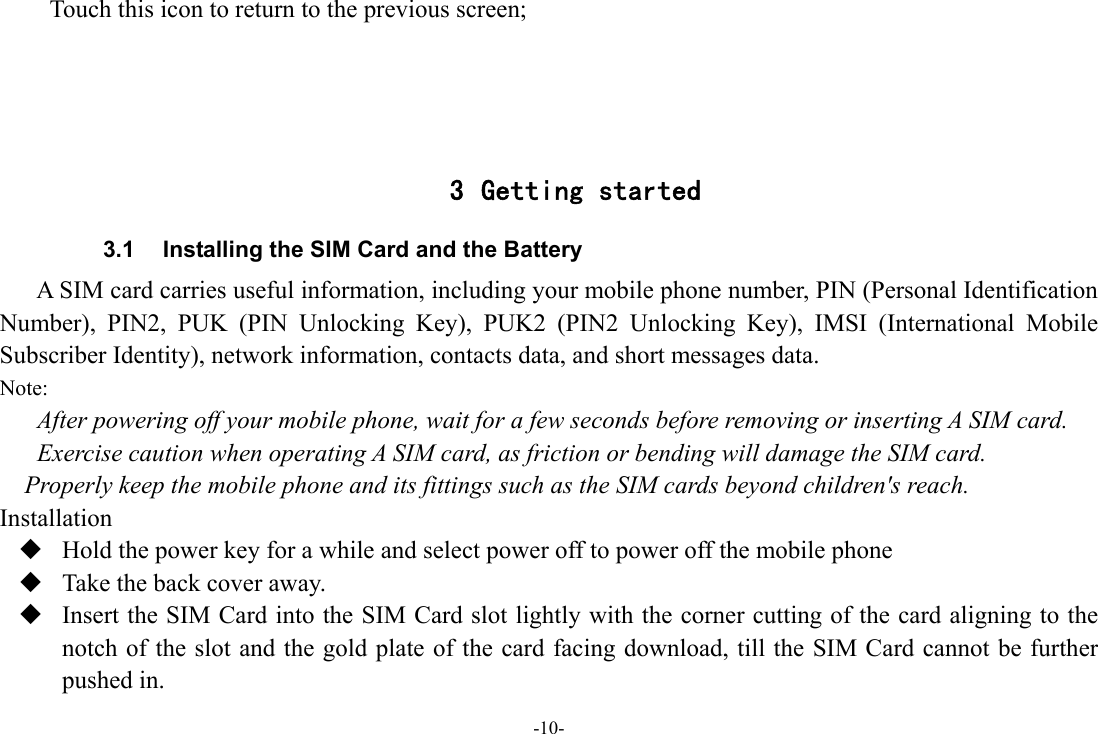 -10- Touch this icon to return to the previous screen;     3 Getting started 3.1  Installing the SIM Card and the Battery A SIM card carries useful information, including your mobile phone number, PIN (Personal Identification Number), PIN2, PUK (PIN Unlocking Key), PUK2 (PIN2 Unlocking Key), IMSI (International Mobile Subscriber Identity), network information, contacts data, and short messages data. Note: After powering off your mobile phone, wait for a few seconds before removing or inserting A SIM card. Exercise caution when operating A SIM card, as friction or bending will damage the SIM card. Properly keep the mobile phone and its fittings such as the SIM cards beyond children&apos;s reach. Installation  Hold the power key for a while and select power off to power off the mobile phone  Take the back cover away.  Insert the SIM Card into the SIM Card slot lightly with the corner cutting of the card aligning to the notch of the slot and the gold plate of the card facing download, till the SIM Card cannot be further pushed in. 