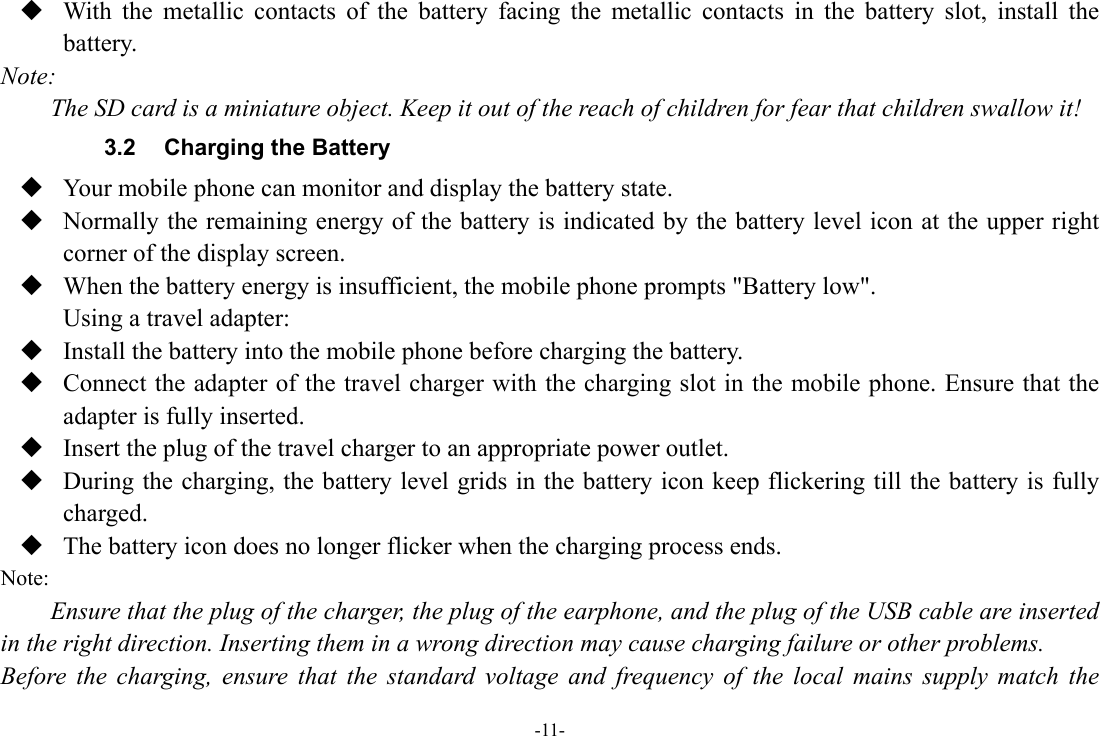 -11-  With the metallic contacts of the battery facing the metallic contacts in the battery slot, install the battery. Note: The SD card is a miniature object. Keep it out of the reach of children for fear that children swallow it! 3.2  Charging the Battery  Your mobile phone can monitor and display the battery state.  Normally the remaining energy of the battery is indicated by the battery level icon at the upper right corner of the display screen.  When the battery energy is insufficient, the mobile phone prompts &quot;Battery low&quot;.   Using a travel adapter:  Install the battery into the mobile phone before charging the battery.  Connect the adapter of the travel charger with the charging slot in the mobile phone. Ensure that the adapter is fully inserted.  Insert the plug of the travel charger to an appropriate power outlet.  During the charging, the battery level grids in the battery icon keep flickering till the battery is fully charged.  The battery icon does no longer flicker when the charging process ends. Note: Ensure that the plug of the charger, the plug of the earphone, and the plug of the USB cable are inserted in the right direction. Inserting them in a wrong direction may cause charging failure or other problems. Before the charging, ensure that the standard voltage and frequency of the local mains supply match the 