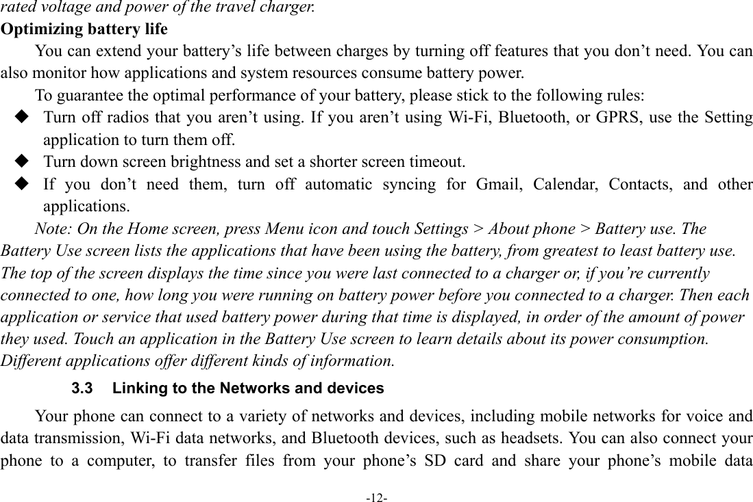 -12- rated voltage and power of the travel charger. Optimizing battery life You can extend your battery’s life between charges by turning off features that you don’t need. You can also monitor how applications and system resources consume battery power.   To guarantee the optimal performance of your battery, please stick to the following rules:  Turn off radios that you aren’t using. If you aren’t using Wi-Fi, Bluetooth, or GPRS, use the Setting application to turn them off.  Turn down screen brightness and set a shorter screen timeout.  If you don’t need them, turn off automatic syncing for Gmail, Calendar, Contacts, and other applications. Note: On the Home screen, press Menu icon and touch Settings &gt; About phone &gt; Battery use. The Battery Use screen lists the applications that have been using the battery, from greatest to least battery use. The top of the screen displays the time since you were last connected to a charger or, if you’re currently connected to one, how long you were running on battery power before you connected to a charger. Then each application or service that used battery power during that time is displayed, in order of the amount of power they used. Touch an application in the Battery Use screen to learn details about its power consumption. Different applications offer different kinds of information.   3.3  Linking to the Networks and devices Your phone can connect to a variety of networks and devices, including mobile networks for voice and data transmission, Wi-Fi data networks, and Bluetooth devices, such as headsets. You can also connect your phone to a computer, to transfer files from your phone’s SD card and share your phone’s mobile data 