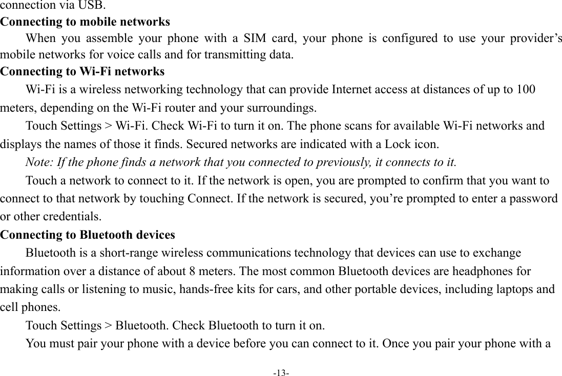 -13- connection via USB. Connecting to mobile networks     When you assemble your phone with a SIM card, your phone is configured to use your provider’s mobile networks for voice calls and for transmitting data.   Connecting to Wi-Fi networks Wi-Fi is a wireless networking technology that can provide Internet access at distances of up to 100 meters, depending on the Wi-Fi router and your surroundings.   Touch Settings &gt; Wi-Fi. Check Wi-Fi to turn it on. The phone scans for available Wi-Fi networks and displays the names of those it finds. Secured networks are indicated with a Lock icon.   Note: If the phone finds a network that you connected to previously, it connects to it. Touch a network to connect to it. If the network is open, you are prompted to confirm that you want to connect to that network by touching Connect. If the network is secured, you’re prompted to enter a password or other credentials. Connecting to Bluetooth devices Bluetooth is a short-range wireless communications technology that devices can use to exchange information over a distance of about 8 meters. The most common Bluetooth devices are headphones for making calls or listening to music, hands-free kits for cars, and other portable devices, including laptops and cell phones.       Touch Settings &gt; Bluetooth. Check Bluetooth to turn it on.         You must pair your phone with a device before you can connect to it. Once you pair your phone with a 