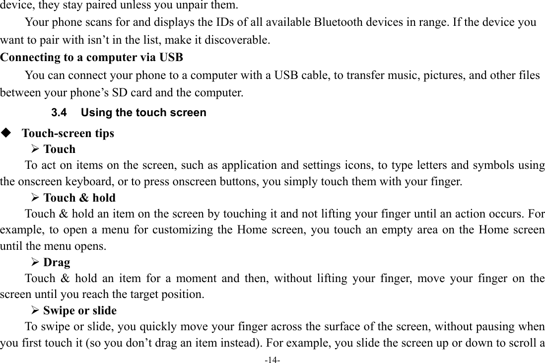 -14- device, they stay paired unless you unpair them.         Your phone scans for and displays the IDs of all available Bluetooth devices in range. If the device you want to pair with isn’t in the list, make it discoverable.   Connecting to a computer via USB You can connect your phone to a computer with a USB cable, to transfer music, pictures, and other files between your phone’s SD card and the computer. 3.4  Using the touch screen  Touch-screen tips   ¾ Touch To act on items on the screen, such as application and settings icons, to type letters and symbols using the onscreen keyboard, or to press onscreen buttons, you simply touch them with your finger. ¾ Touch &amp; hold   Touch &amp; hold an item on the screen by touching it and not lifting your finger until an action occurs. For example, to open a menu for customizing the Home screen, you touch an empty area on the Home screen until the menu opens.     ¾ Drag  Touch &amp; hold an item for a moment and then, without lifting your finger, move your finger on the screen until you reach the target position.   ¾ Swipe or slide   To swipe or slide, you quickly move your finger across the surface of the screen, without pausing when you first touch it (so you don’t drag an item instead). For example, you slide the screen up or down to scroll a 