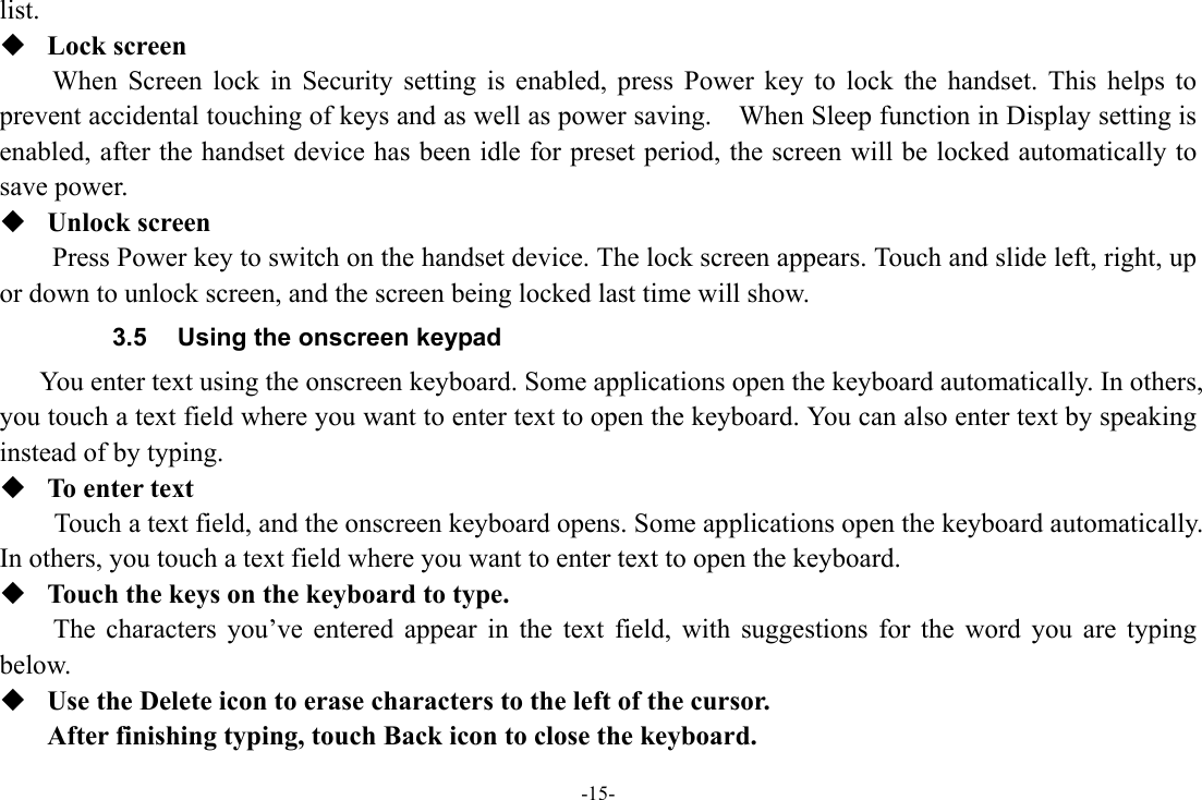 -15- list.  Lock screen   When Screen lock in Security setting is enabled, press Power key to lock the handset. This helps to prevent accidental touching of keys and as well as power saving.    When Sleep function in Display setting is enabled, after the handset device has been idle for preset period, the screen will be locked automatically to save power.    Unlock screen   Press Power key to switch on the handset device. The lock screen appears. Touch and slide left, right, up or down to unlock screen, and the screen being locked last time will show.   3.5  Using the onscreen keypad You enter text using the onscreen keyboard. Some applications open the keyboard automatically. In others, you touch a text field where you want to enter text to open the keyboard. You can also enter text by speaking instead of by typing.    To enter text Touch a text field, and the onscreen keyboard opens. Some applications open the keyboard automatically. In others, you touch a text field where you want to enter text to open the keyboard.  Touch the keys on the keyboard to type. The characters you’ve entered appear in the text field, with suggestions for the word you are typing below.   Use the Delete icon to erase characters to the left of the cursor. After finishing typing, touch Back icon to close the keyboard. 