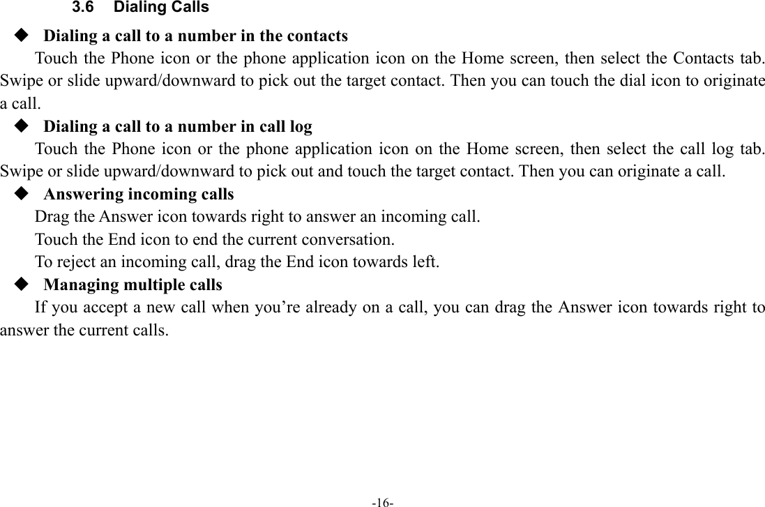 -16- 3.6 Dialing Calls  Dialing a call to a number in the contacts Touch the Phone icon or the phone application icon on the Home screen, then select the Contacts tab. Swipe or slide upward/downward to pick out the target contact. Then you can touch the dial icon to originate a call.  Dialing a call to a number in call log Touch the Phone icon or the phone application icon on the Home screen, then select the call log tab. Swipe or slide upward/downward to pick out and touch the target contact. Then you can originate a call.  Answering incoming calls Drag the Answer icon towards right to answer an incoming call. Touch the End icon to end the current conversation. To reject an incoming call, drag the End icon towards left.  Managing multiple calls If you accept a new call when you’re already on a call, you can drag the Answer icon towards right to answer the current calls.       