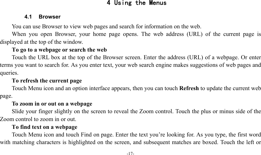 -17-   4 Using the Menus 4.1 Browser You can use Browser to view web pages and search for information on the web. When you open Browser, your home page opens. The web address (URL) of the current page is displayed at the top of the window. To go to a webpage or search the web Touch the URL box at the top of the Browser screen. Enter the address (URL) of a webpage. Or enter terms you want to search for. As you enter text, your web search engine makes suggestions of web pages and queries.      To refresh the current page         Touch Menu icon and an option interface appears, then you can touch Refresh to update the current web page.         To zoom in or out on a webpage Slide your finger slightly on the screen to reveal the Zoom control. Touch the plus or minus side of the Zoom control to zoom in or out.        To find text on a webpage Touch Menu icon and touch Find on page. Enter the text you’re looking for. As you type, the first word with matching characters is highlighted on the screen, and subsequent matches are boxed. Touch the left or 