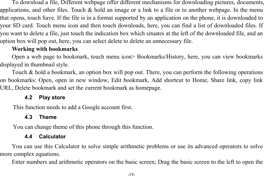 -19-         To download a file, Different webpage offer different mechanisms for downloading pictures, documents, applications, and other files. Touch &amp; hold an image or a link to a file or to another webpage. In the menu that opens, touch Save. If the file is in a format supported by an application on the phone, it is downloaded to your SD card. Touch menu icon and then touch downloads, here, you can find a list of downloaded files. If you want to delete a file, just touch the indication box which situates at the left of the downloaded file, and an option box will pop out, here, you can select delete to delete an unnecessary file.     Working with bookmarks         Open a web page to bookmark, touch menu icon&gt; Bookmarks/History, here, you can view bookmarks displayed in thumbnail style.   Touch &amp; hold a bookmark, an option box will pop out. There, you can perform the following operations on bookmarks: Open, open in new window, Edit bookmark, Add shortcut to Home, Share link, copy link URL, Delete bookmark and set the current bookmark as homepage. 4.2 Play store      This function needs to add a Google account first. 4.3 Theme      You can change theme of this phone through this function.   4.4 Calculator         You can use this Calculator to solve simple arithmetic problems or use its advanced operators to solve more complex equations.         Enter numbers and arithmetic operators on the basic screen; Drag the basic screen to the left to open the 