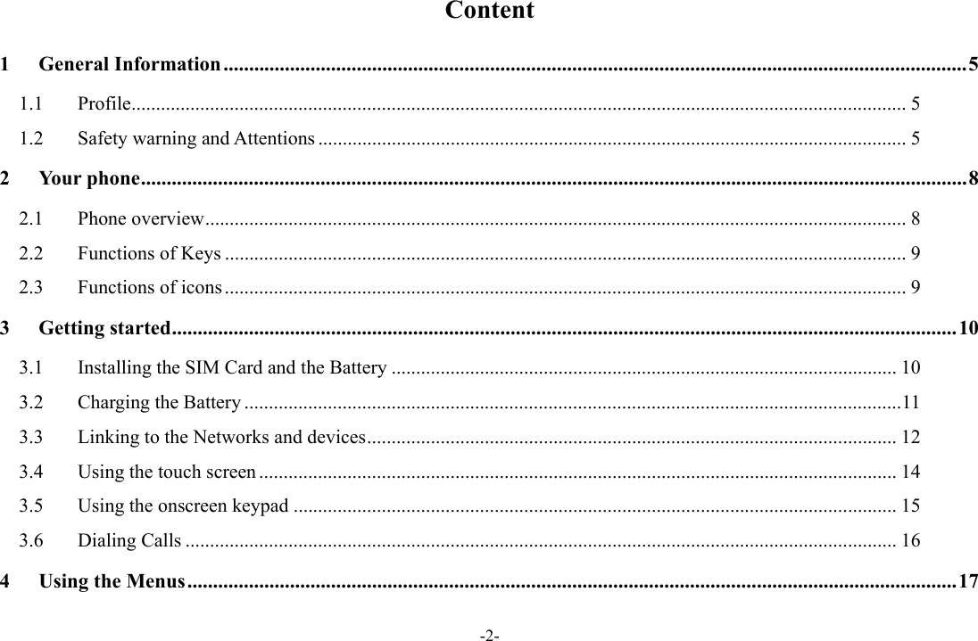 -2- Content 1General Information ................................................................................................................................................. 51.1Profile .............................................................................................................................................................. 51.2Safety warning and Attentions ........................................................................................................................ 52Your phone ................................................................................................................................................................. 82.1Phone overview ............................................................................................................................................... 82.2Functions of Keys ........................................................................................................................................... 92.3Functions of icons ........................................................................................................................................... 93Getting started ......................................................................................................................................................... 103.1Installing the SIM Card and the Battery ....................................................................................................... 103.2Charging the Battery ...................................................................................................................................... 113.3Linking to the Networks and devices ............................................................................................................ 123.4Using the touch screen .................................................................................................................................. 143.5Using the onscreen keypad ........................................................................................................................... 153.6Dialing Calls ................................................................................................................................................. 164Using the Menus ...................................................................................................................................................... 17