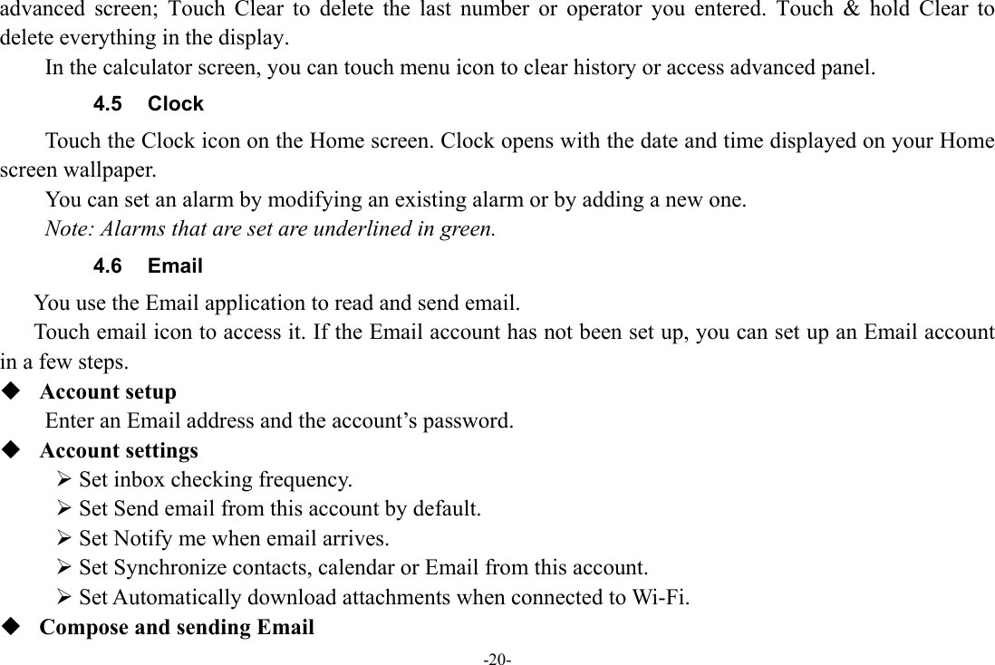 -20- advanced screen; Touch Clear to delete the last number or operator you entered. Touch &amp; hold Clear to delete everything in the display.     In the calculator screen, you can touch menu icon to clear history or access advanced panel. 4.5 Clock Touch the Clock icon on the Home screen. Clock opens with the date and time displayed on your Home screen wallpaper. You can set an alarm by modifying an existing alarm or by adding a new one.   Note: Alarms that are set are underlined in green. 4.6 Email You use the Email application to read and send email.       Touch email icon to access it. If the Email account has not been set up, you can set up an Email account in a few steps.  Account setup   Enter an Email address and the account’s password.    Account settings   ¾ Set inbox checking frequency.   ¾ Set Send email from this account by default.   ¾ Set Notify me when email arrives.   ¾ Set Synchronize contacts, calendar or Email from this account.   ¾ Set Automatically download attachments when connected to Wi-Fi.  Compose and sending Email   